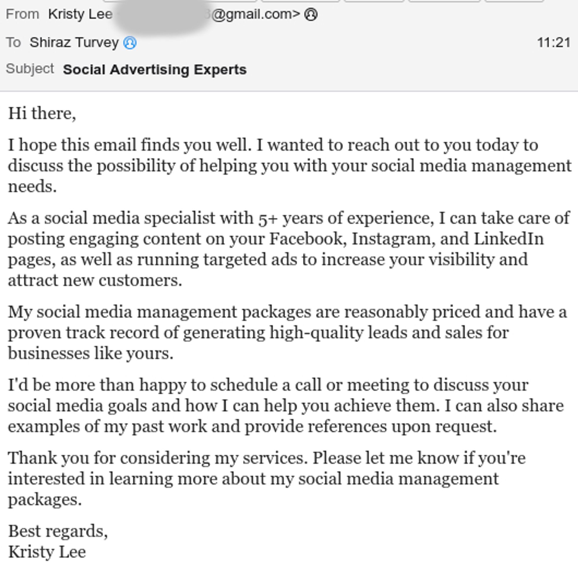 Hi there,

I hope this email finds you well. I wanted to reach out to you today to discuss the possibility of helping you with your social media management needs.

As a social media specialist with 5+ years of experience, I can take care of posting engaging content on your Facebook, Instagram, and LinkedIn pages, as well as running targeted ads to increase your visibility and attract new customers.

My social media management packages are reasonably priced and have a proven track record of generating high-quality leads and sales for businesses like yours.

I'd be more than happy to schedule a call or meeting to discuss your social media goals and how I can help you achieve them. I can also share examples of my past work and provide references upon request.

Thank you for considering my services. Please let me know if you're interested in learning more about my social media management packages.

Best regards,
Kristy Lee