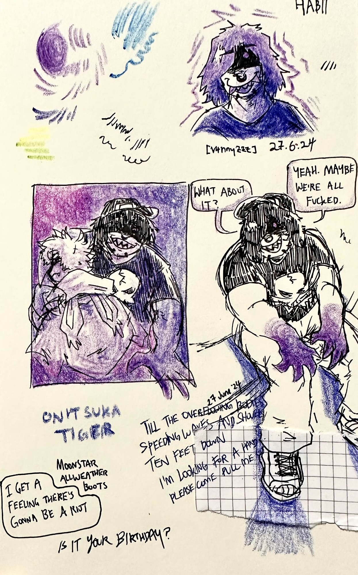 A page full of pen drawings coloured in with purple and blue crayons. The top right is a headshot of HABIT from slenderverse webseries EverymanHYBRID. To the left are various scribbles whose only purpose was to test out crayons. To the middle left is a piece depicting HABIT and the creator's OC, Syn. HABIT has one hand on Syn's shoulder as Syn faces behind him. HABIT is looking at the viewer. The words on the right piece read "Yeah. Maybe we're all fucked. What about it?"

In the right piece of HABIT there are obscured lyrics to the song "What To Do?" by Primo Danger - the lyrics on this page read as follows: "Till the overflowing bodies // Speeding waves and shovels // Ten feet down // I'm looking for a hand // Please come pull me out"

To the bottom left of the sketchpage are words reading "I get a feeling there's gonna be a riot" and "Is it your birthday?" (in reference to the sample in 'Six Days - Remix' by DJ Shadow and Mos Def". There are also the names of shoe brands, Onitsuka Tiger and Moonstar Allweather.