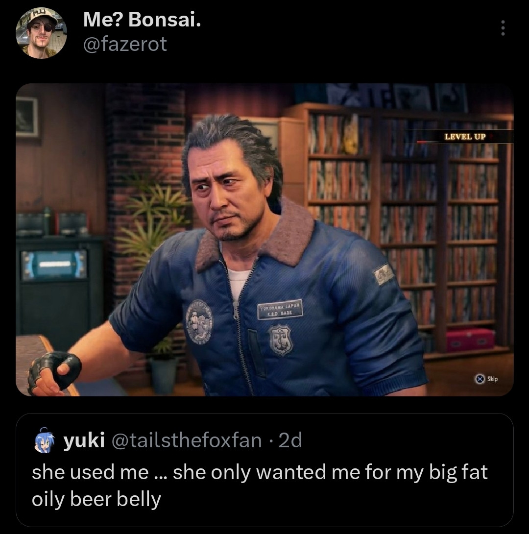 Tweet by @/tailsthefoxfan, that says: "she used me ... she only wanted me for my big fat oily beer belly".
Which I simply quote-retweeted with a picture of Adachi Koichi from the hit game Yakuza: Like a Dragon for no reason at all.
:)