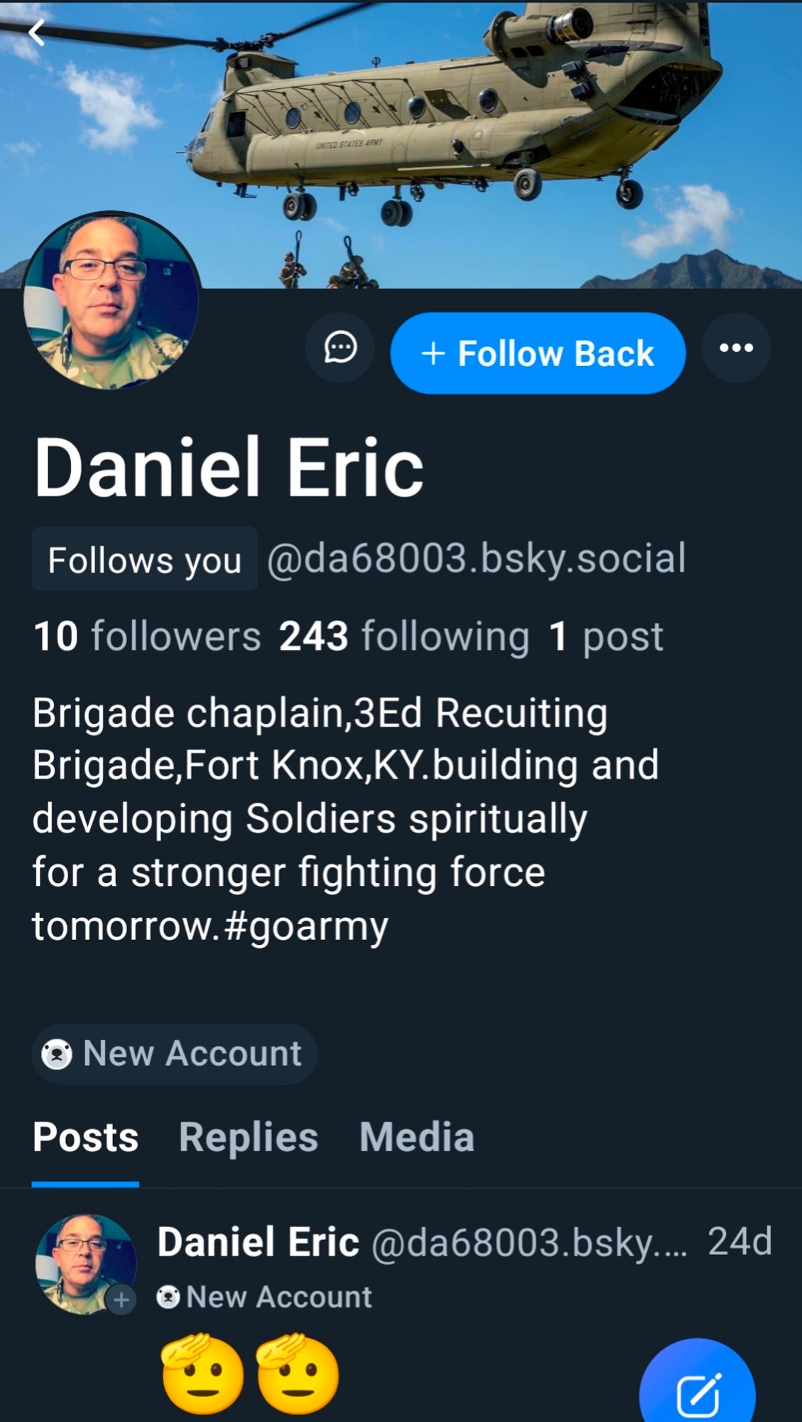 Profile for Daniel Eric @da68003

10 followers 243 following, 1 post.

Featuring a cis looking masc person in fatigues as an icon with a military helicopter in the air as a banner.

Profile reads: "Brigade chaplain, 3 Ed Recuiting Brigade,Fort Knox,KY. building and developing Soldiers spiritually for a stronger fighting force tomorrow. #goarmy"