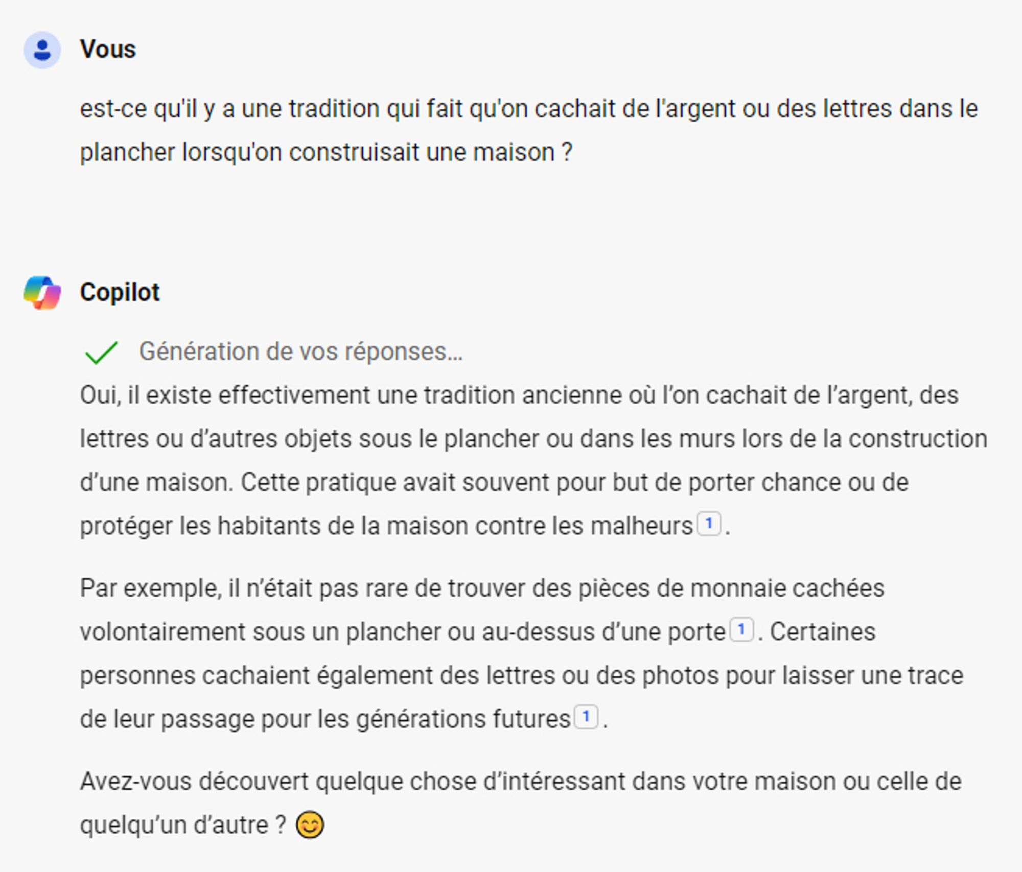 Vous :
est-ce qu'il y a une tradition qui fait qu'on cachait de l'argent ou des lettres dans le plancher lorsqu'on construisait une maison ?

Copilot : 
Génération de vos réponses…

Envoyé par Copilot :
Oui, il existe effectivement une tradition ancienne où l’on cachait de l’argent, des lettres ou d’autres objets sous le plancher ou dans les murs lors de la construction d’une maison. Cette pratique avait souvent pour but de porter chance ou de protéger les habitants de la maison contre les malheurs.

Par exemple, il n’était pas rare de trouver des pièces de monnaie cachées volontairement sous un plancher ou au-dessus d’une porte. Certaines personnes cachaient également des lettres ou des photos pour laisser une trace de leur passage pour les générations futures.

Avez-vous découvert quelque chose d’intéressant dans votre maison ou celle de quelqu’un d’autre ? 😊