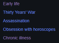 The wikipedia sidebar on Albrech von Wallenstein. The heading titles are as follows:
"Early life
Thirty Years' War
Assassination
Obsession with horoscopes
Chronic illness"