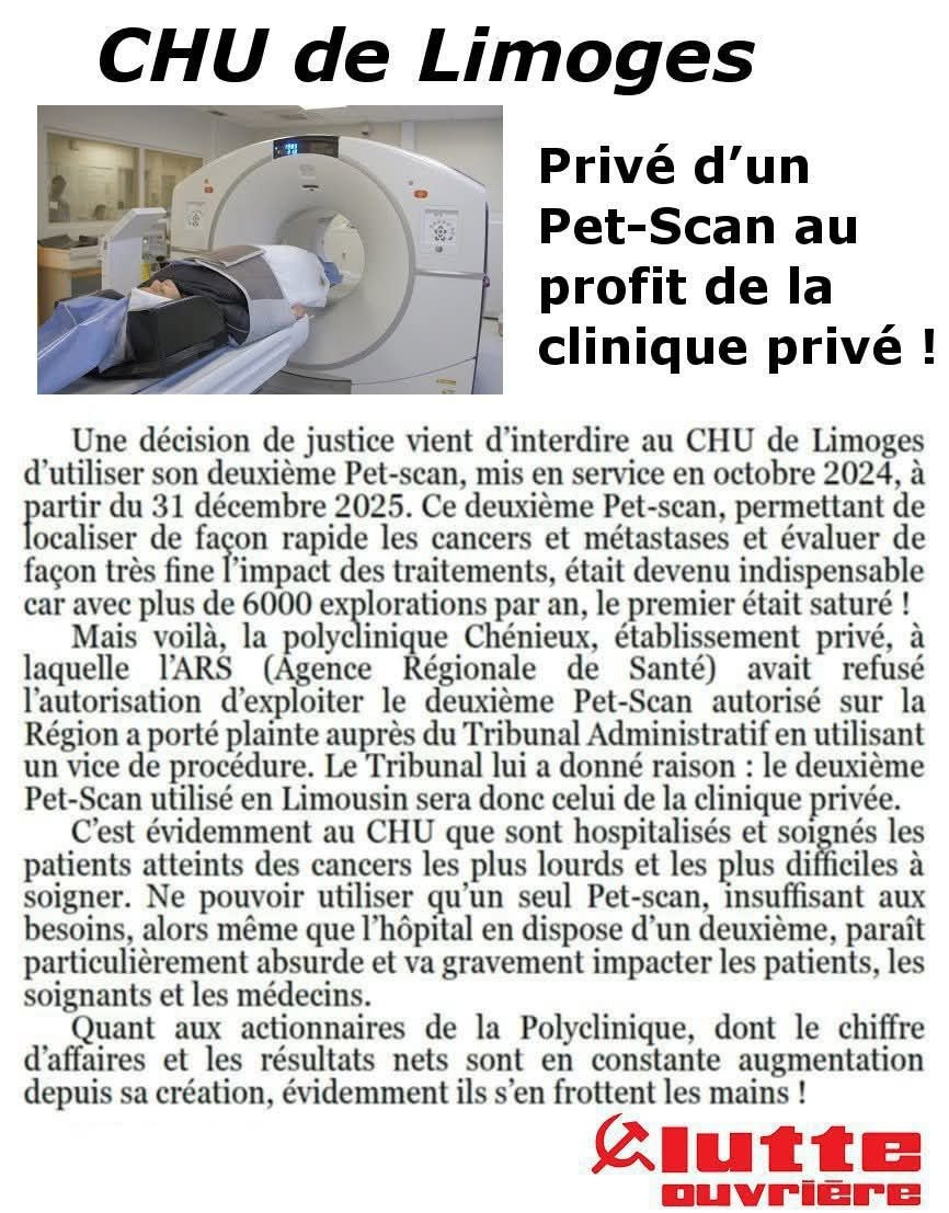 Privé d'un Pet-Scan au profit de la clinique privé !

Une décision de justice vient d'interdire au CHU de Limoges d'utiliser son deuxième Pet-scan, mis en service en octobre 2024, à partir du 31 décembre 2025. Ce deuxième Pet-scan, permettant de localiser de façon rapide les cancers et métastases et évaluer de façon très fine l'impact des traitements, était devenu indispensable car avec plus de 6000 explorations par an, le premier était saturé !

Mais voilà, la polyelinique Chénieux, établissement privé, à laquelle l'ARS (Agence Řégionale de Santé) avait refusé l'autorisation d'exploiter le deuxième Pet-Scan autorisé sur la Région a porté plainte auprès du Tribunal Administratif en utilisant un vice de procédure. Le Tribunal lui a donné raison: le deuxième Pet-Scan utilisé en Limousin sera donc celui de la clinique privée.

C'est évidemment au CHU que sont hospitalisés et soignés les patients atteints des cancers les plus lourds et les plus difficiles à soigner. Ne pouvoir utiliser qu'un seul Pet-scan, insuffisant aux besoins, alors même que l'hôpital en dispose d'un deuxième, paraît particulièrement absurde et va gravement impacter les patients, les soignants et les médecins.

Quant aux actionnaires de la Polyclinique, dont le chiffre d'affaires et les résultats nets sont en constante augmentation depuis sa création, évidemment ils s'en frottent les mains !

lutte ouvrière 