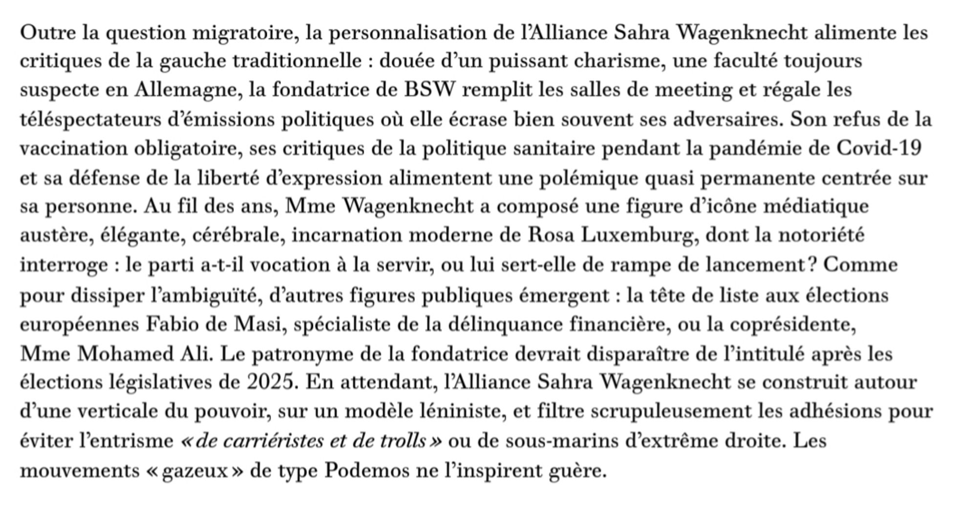 Outre la question migratoire, la personnalisation de l'Alliance Sahra Wagenknecht alimente les  critiques de la gauche traditionnelle : douée d'un puissant charisme, une faculté toujours  suspecte en Allemagne, la fondatrice de BSW remplit les salles de meeting et régale les  téléspectateurs d'émissions politiques où elle écrase bien souvent ses adversaires. Son refus de la  vaccination obligatoire, ses critiques de la politique sanitaire pendant la pandémie de Covid-19  et sa défense de la liberté d'expression alimentent une polémique quasi permanente centrée sur  sa personne.Au fil des ans, Mme Wagenknecht a composé une figure d'icône médiatique  austère, élégante, cérébrale, incarnation moderne de Rosa Luxemburg, dont la notoriété  interroge : le parti a-t-il vocation à la servir, ou lui sert-elle de rampe de lancement? Comme  pour dissiper l'ambiguïté, d'autres figures publiques émergent : la tête de liste aux élections  européennes Fabio de Masi, spécialiste de la délinquance fina