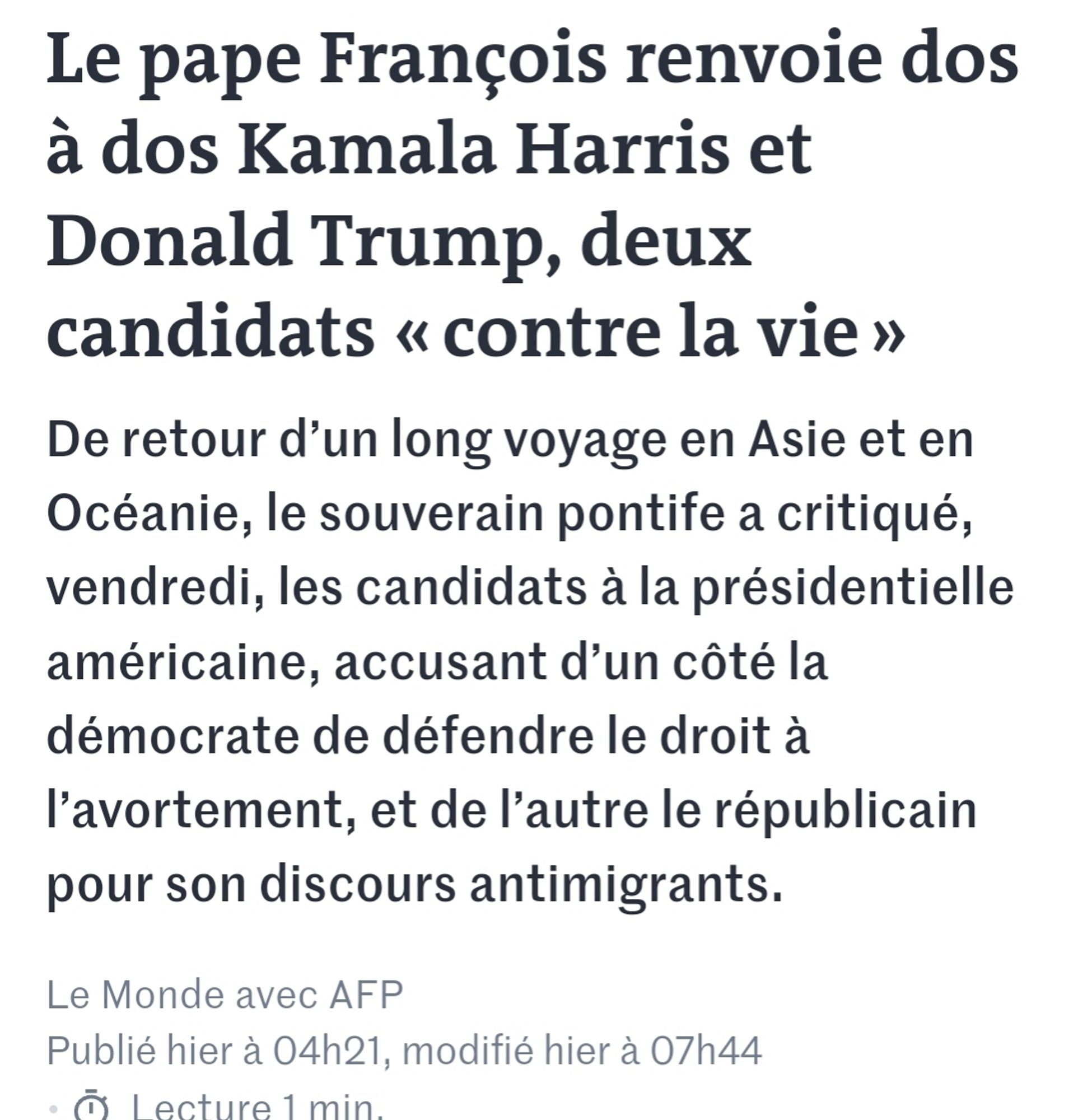 Le monde
Le pape François renvoie dos à dos Kamala Harris et Donald Trump, deux candidats « contre la vie »
De retour d’un long voyage en Asie et en Océanie, le souverain pontife a critiqué, vendredi, les candidats à la présidentielle américaine, accusant d’un côté la démocrate de défendre le droit à l’avortement, et de l’autre le républicain pour son discours antimigrants.

Le Monde avec AFP
Publié hier à 04h21, modifié hier à 07h44