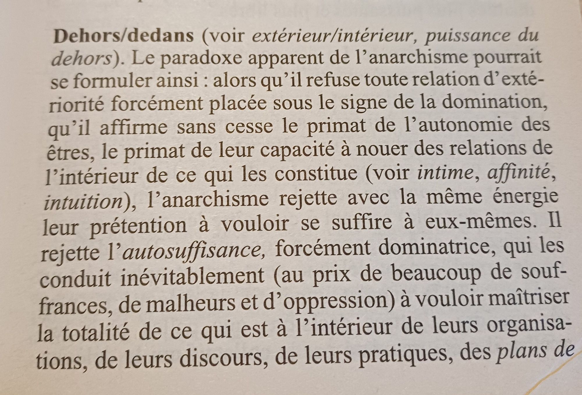 Extrait de Daniel Colson, petit lexique philosophique de l anarchisme

Dehors/dedans (voir extérieur/intérieur, puissance du dehors). Le paradoxe apparent de l'anarchisme pourrait se formuler ainsi : alors qu'il refuse toute relation d'exté- riorité forcément placée sous le signe de la domination, qu'il affirme sans cesse le primat de l'autonomie des êtres, le primat de leur capacité à nouer des relations de l'intérieur de ce qui les constitue (voir intime, affinité, intuition), 1'anarchisme rejette avec la même énergie leur prétention à vouloir se suffire à eux-mêmes. Il rejette 1`autosuffisance, forcément dominatrice, qui les conduit inévitablement (au prix de beaucoup de souf- frances, de malheurs et d'oppression) à vouloir maîtriser la totalité de ce qui est à l'intérieur de leurs organisa- tions, de leurs discours, de leurs pratiques, des plans de