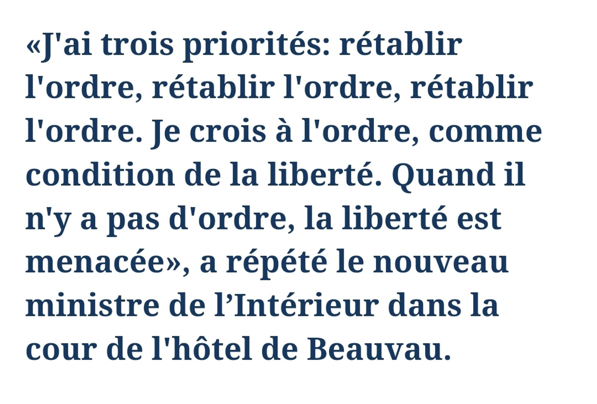 Le figaro
23 septembre 
«J'ai trois priorités: rétablir l'ordre, rétablir l'ordre, rétablir l'ordre. Je crois à l'ordre, comme condition de la liberté. Quand il n'y a pas d'ordre, la liberté est menacée», a répété le nouveau ministre de l’Intérieur dans la cour de l'hôtel de Beauvau.