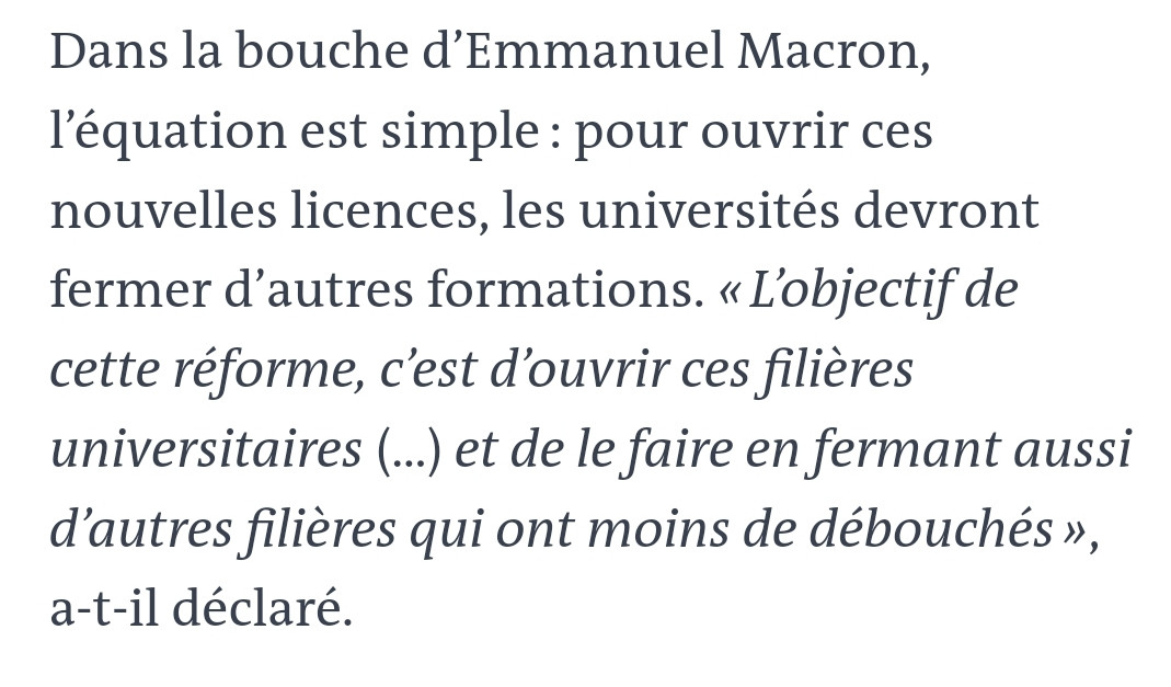 Dans la bouche d’Emmanuel Macron, l’équation est simple : pour ouvrir ces nouvelles licences, les universités devront fermer d’autres formations. « L’objectif de cette réforme, c’est d’ouvrir ces filières universitaires (…) et de le faire en fermant aussi d’autres filières qui ont moins de débouchés », a-t-il déclaré.