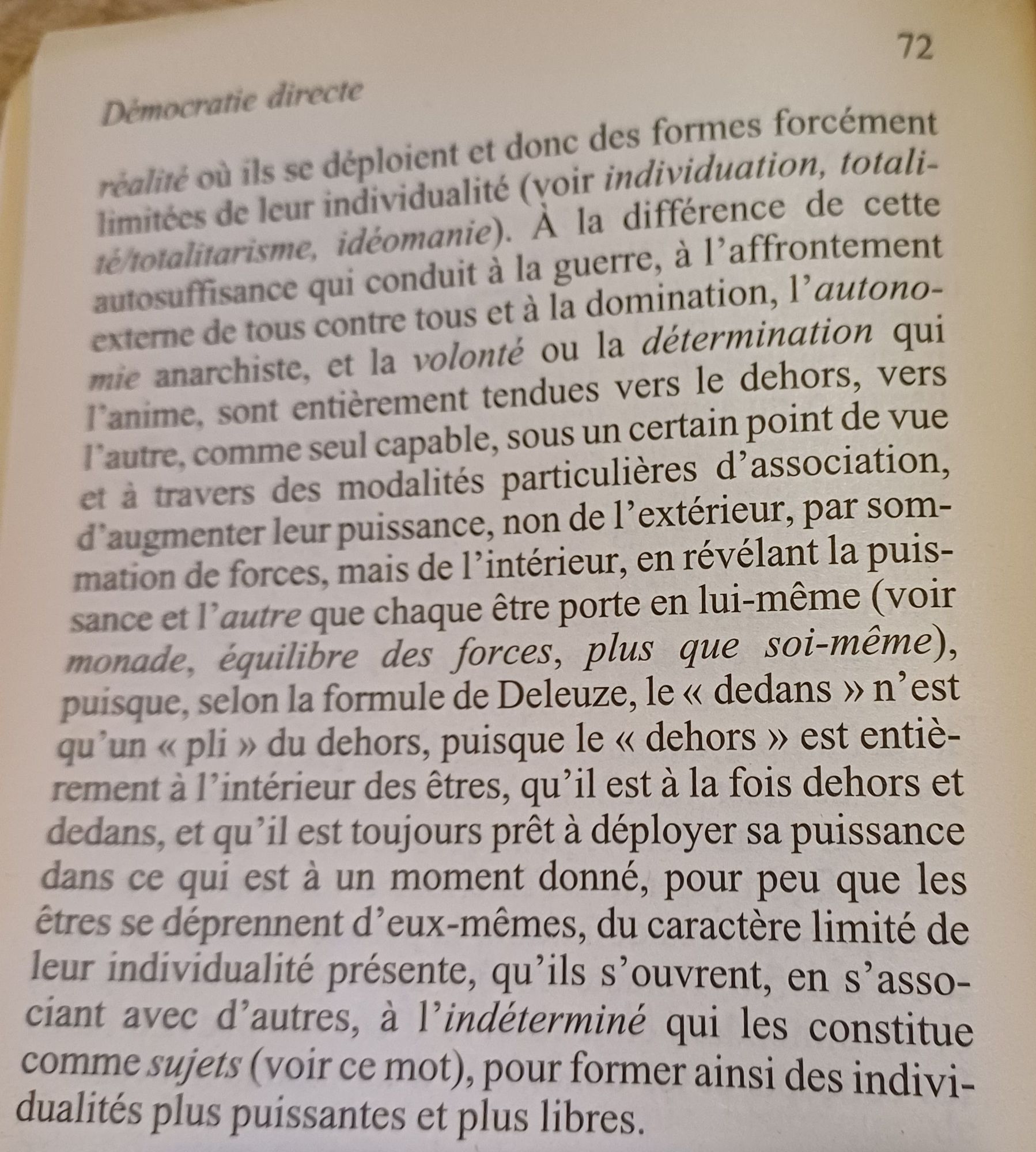 réalité où ils se déploient et donc des formes forcément limitées de leur individualité (voir individuation, totali- té/totalitarisme, idéomanie). la différence de cette autosuffisance qui conduit à la guerre, à 1'affrontement externe de tous contre tous et à la domination, ]> autono- mie anarchiste, et la volonté ou la détermination qui P'anime, sont entièrement tendues vers le dehors vers
 l'autre, comme seul capable, sous un certain point de vue et à travers des modalités particulières d'association. d'augmenter leur puissance, non de l'extérieur, par som- mation de forces, mais de l'intérieur, en révélant la puis- sance et l' autre que chaque être porte en lui-même (voir monade, équilibre des forces, plus que soi-même). puisque, selon la formule de Deleuze, le < dedans > n'est qu'un <pli > du dehors, puisque le < dehors > est entiè- rement à l'intérieur des êtres, qu'il est à la fois dehors et dedans, et qu'il est toujours prêt à déployer sa puissance dans ce qui est à un moment do