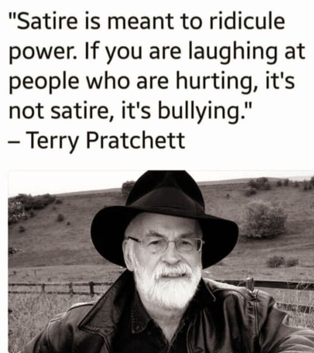 Image of Terry Pratchett in a rural setting.

Text: 

"Satire is meant to ridicule
power. If you are laughing at
people who are hurting, it's
not satire, it's bullying."
— Terry Pratchett