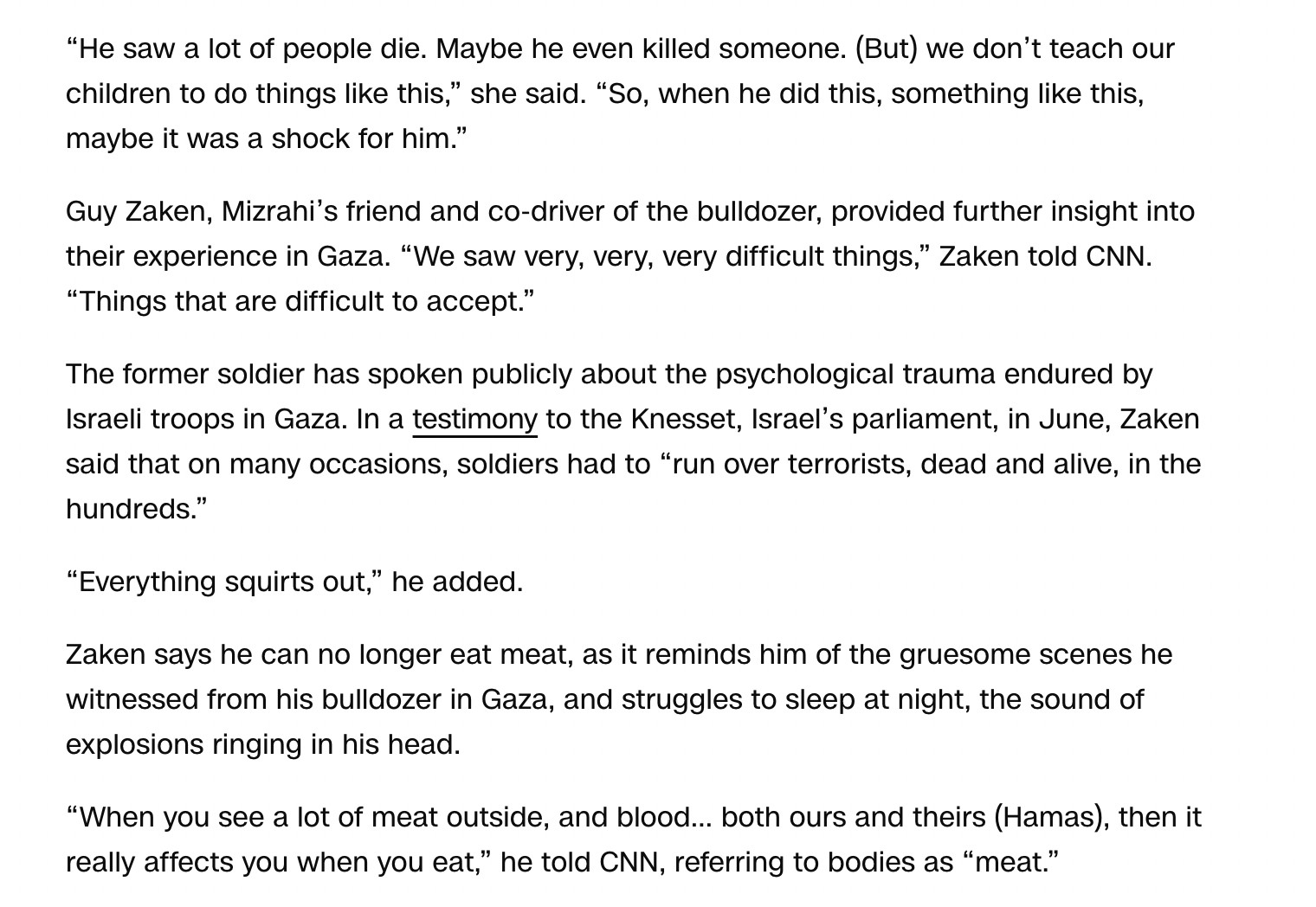 He saw a lot of people die. Maybe he even killed someone. (But) we don’t teach our children to do things like this,” she said. “So, when he did this, something like this, maybe it was a shock for him.”

Guy Zaken, Mizrahi’s friend and co-driver of the bulldozer, provided further insight into their experience in Gaza. “We saw very, very, very difficult things,” Zaken told CNN. “Things that are difficult to accept.”

The former soldier has spoken publicly about the psychological trauma endured by Israeli troops in Gaza. In a testimony to the Knesset, Israel’s parliament, in June, Zaken said that on many occasions, soldiers had to “run over terrorists, dead and alive, in the hundreds.”

“Everything squirts out,” he added.

Zaken says he can no longer eat meat, as it reminds him of the gruesome scenes he witnessed from his bulldozer in Gaza, and struggles to sleep at night, the sound of explosions ringing in his head.

“When you see a lot of meat outside, and blood… both ours and theirs (Hamas), then it really affects you when you eat,” he told CNN, referring to bodies as “meat.”