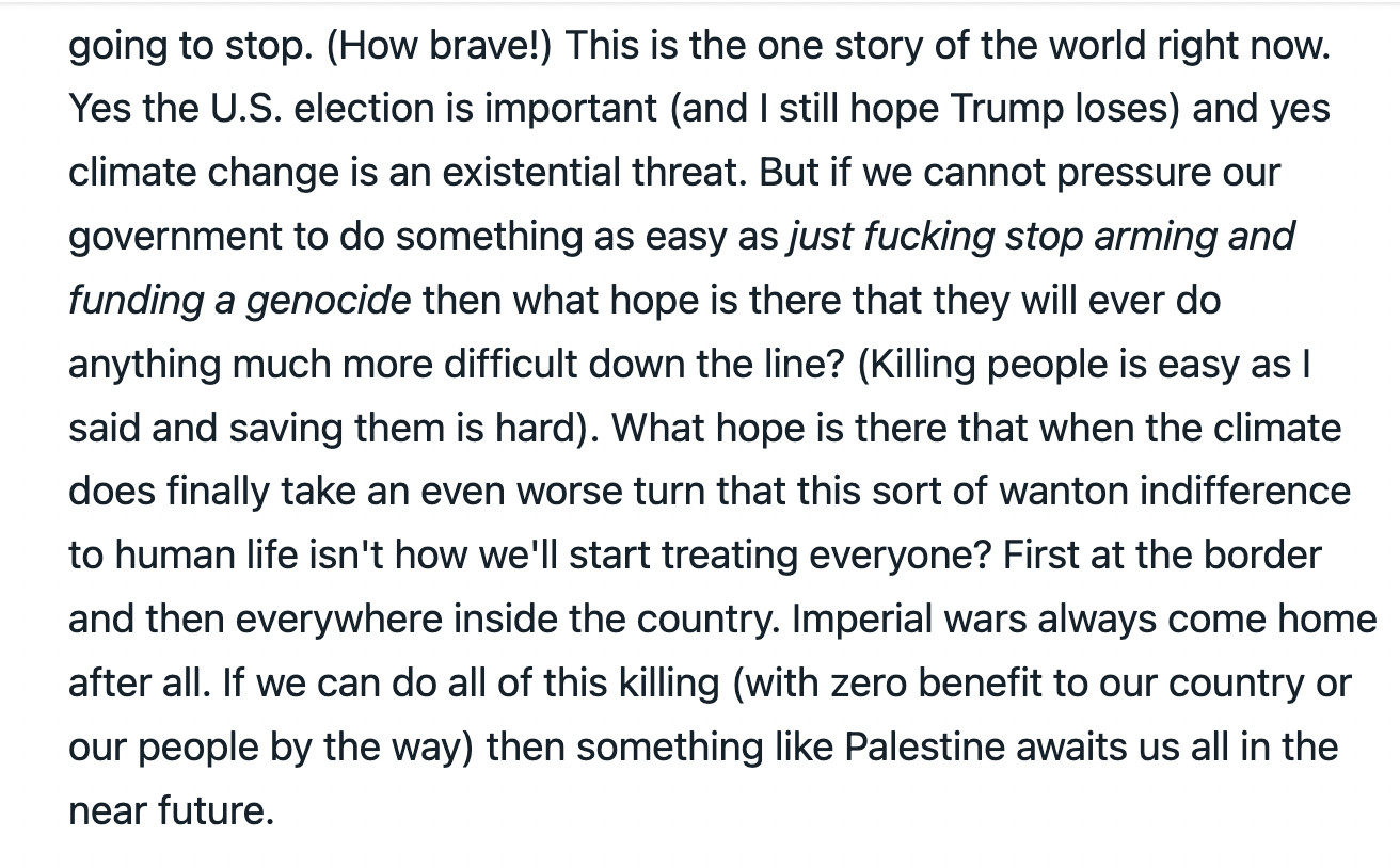 This is the one story of the world right now. Yes the U.S. election is important (and I still hope Trump loses) and yes climate change is an existential threat. But if we cannot pressure our government to do something as easy as just fucking stop arming and funding a genocide then what hope is there that they will ever do anything much more difficult down the line? (Killing people is easy as I said and saving them is hard). What hope is there that when the climate does finally take an even worse turn that this sort of wanton indifference to human life isn't how we'll start treating everyone? First at the border and then everywhere inside the country. Imperial wars always come home after all. If we can do all of this killing (with zero benefit to our country or our people by the way) then something like Palestine awaits us all in the near future.