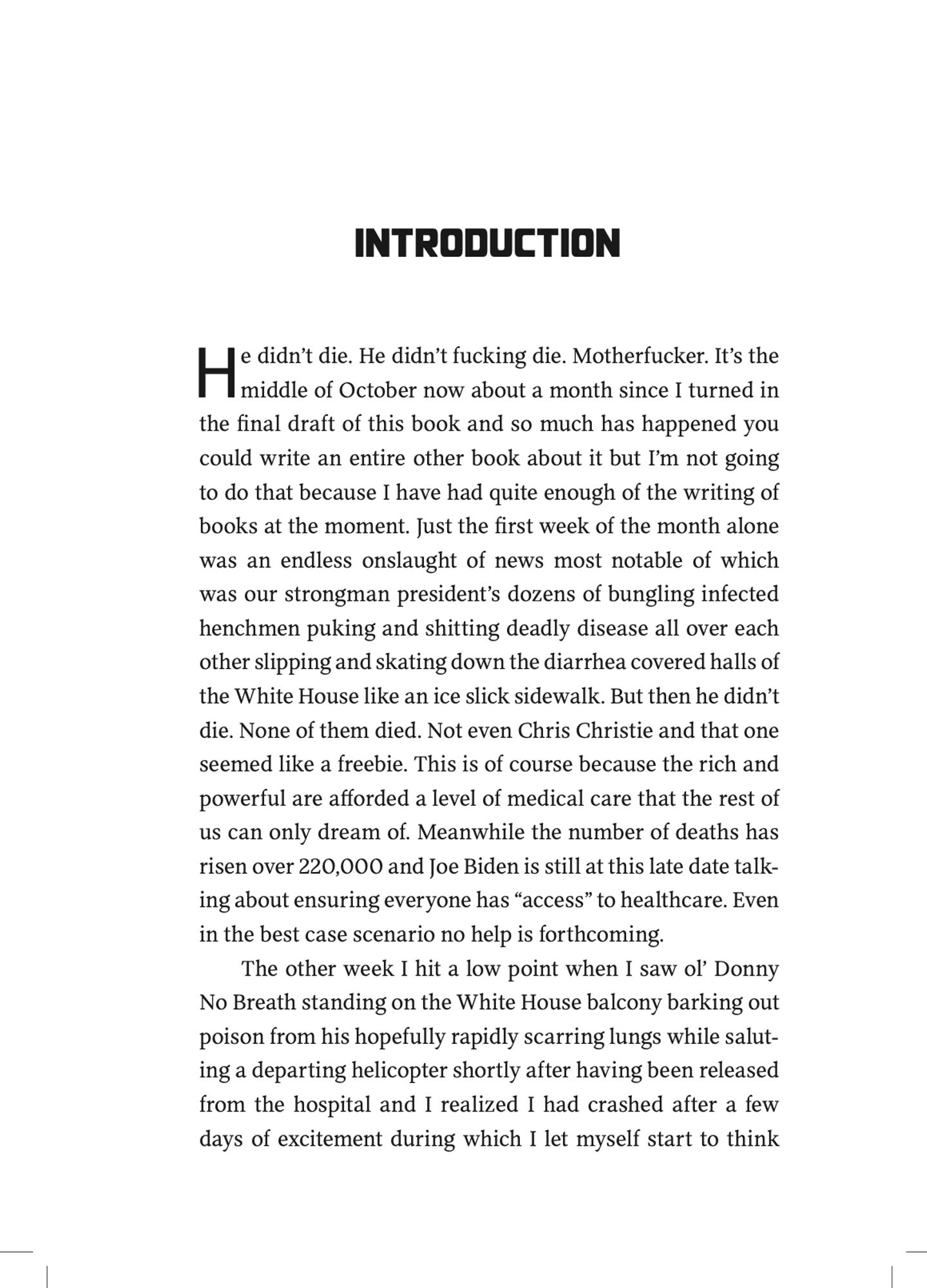 He didn’t die. He didn’t fucking die. Motherfucker. It’s the
middle of October now about a month since I turned in
the final draft of this book and so much has happened you
could write an entire other book about it but I’m not going
to do that because I have had quite enough of the writing of
books at the moment. Just the first week of the month alone
was an endless onslaught of news most notable of which
was our strongman president’s dozens of bungling infected
henchmen puking and shitting deadly disease all over each
other slipping and skating down the diarrhea covered halls of
the White House like an ice slick sidewalk. But then he didn’t
die. None of them died. Not even Chris Christie and that one
seemed like a freebie. This is of course because the rich and
powerful are afforded a level of medical care that the rest of
us can only dream of. Meanwhile the number of deaths has
risen over 220,000 and Joe Biden is still at this late date talk-
ing about ensuring everyone has “access”