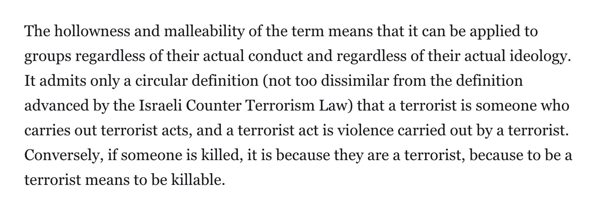 The hollowness and malleability of the term means that it can be applied to groups regardless of their actual conduct and regardless of their actual ideology. It admits only a circular definition (not too dissimilar from the definition advanced by the Israeli Counter Terrorism Law) that a terrorist is someone who carries out terrorist acts, and a terrorist act is violence carried out by a terrorist. Conversely, if someone is killed, it is because they are a terrorist, because to be a terrorist means to be killable.