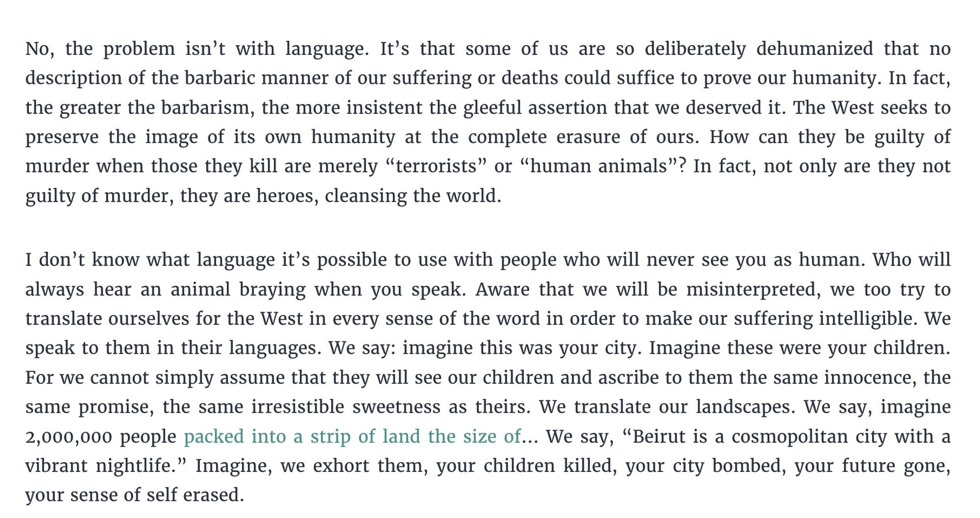 No, the problem isn’t with language. It’s that some of us are so deliberately dehumanized that no description of the barbaric manner of our suffering or deaths could suffice to prove our humanity. In fact, the greater the barbarism, the more insistent the gleeful assertion that we deserved it. The West seeks to preserve the image of its own humanity at the complete erasure of ours. How can they be guilty of murder when those they kill are merely “terrorists” or “human animals”? In fact, not only are they not guilty of murder, they are heroes, cleansing the world.

I don’t know what language it’s possible to use with people who will never see you as human. Who will always hear an animal braying when you speak. Aware that we will be misinterpreted, we too try to translate ourselves for the West in every sense of the word in order to make our suffering intelligible. We speak to them in their languages. We say: imagine this was your city. Imagine these were your children. For we cannot sim