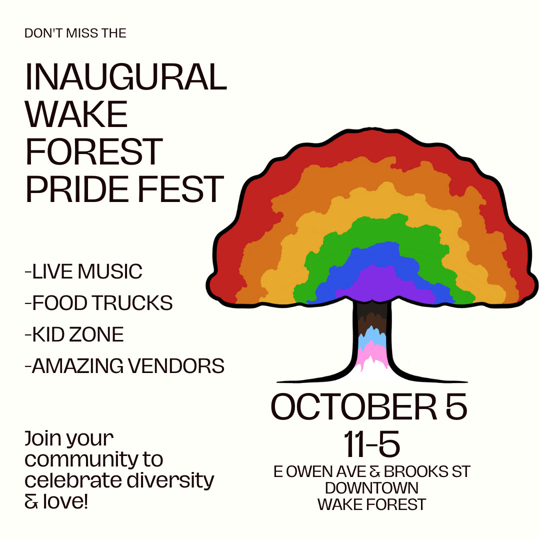 INAUGURAL WAKE FOREST PRIDE FEST
-LIVE MUSIC
-FOOD TRUCKS
-KID ZONE
-AMAZING VENDORS
Join your community to celebrate diversity
& love!
OCTOBER 5
11-5
E OWEN AVE & BROOKS ST
DOWNTOWN
WAKE FOREST