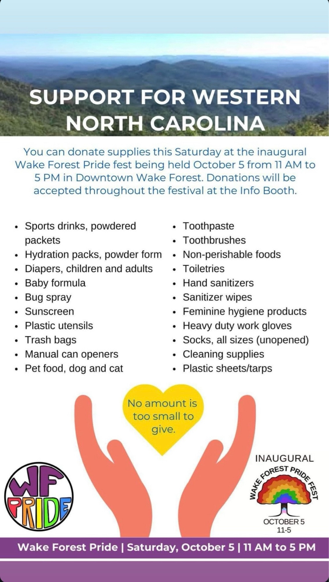 SUPPORT FOR WESTERN NORTH CAROLINA
You can donate supplies this Saturday at the inaugural Wake Forest Pride fest being held October 5 from 11 AM to 5 PM in Downtown Wake Forest. Donations will be accepted throughout the festival at the Info Booth.
• Sports drinks, powdered
• Toothpaste
packets
• Toothbrushes
• Hydration packs, powder form • Non-perishable foods
• Diapers, children and adults • Toiletries
• Baby formula
• Hand sanitizers
• Bug spray
• Sanitizer wipes
• Sunscreen
• Feminine hygiene products
• Plastic utensils
• Heavy duty work gloves
• Trash bags
• Socks, all sizes (unopened)
• Manual can openers
• Cleaning supplies
• Pet food, dog and cat
• Plastic sheets/tarps