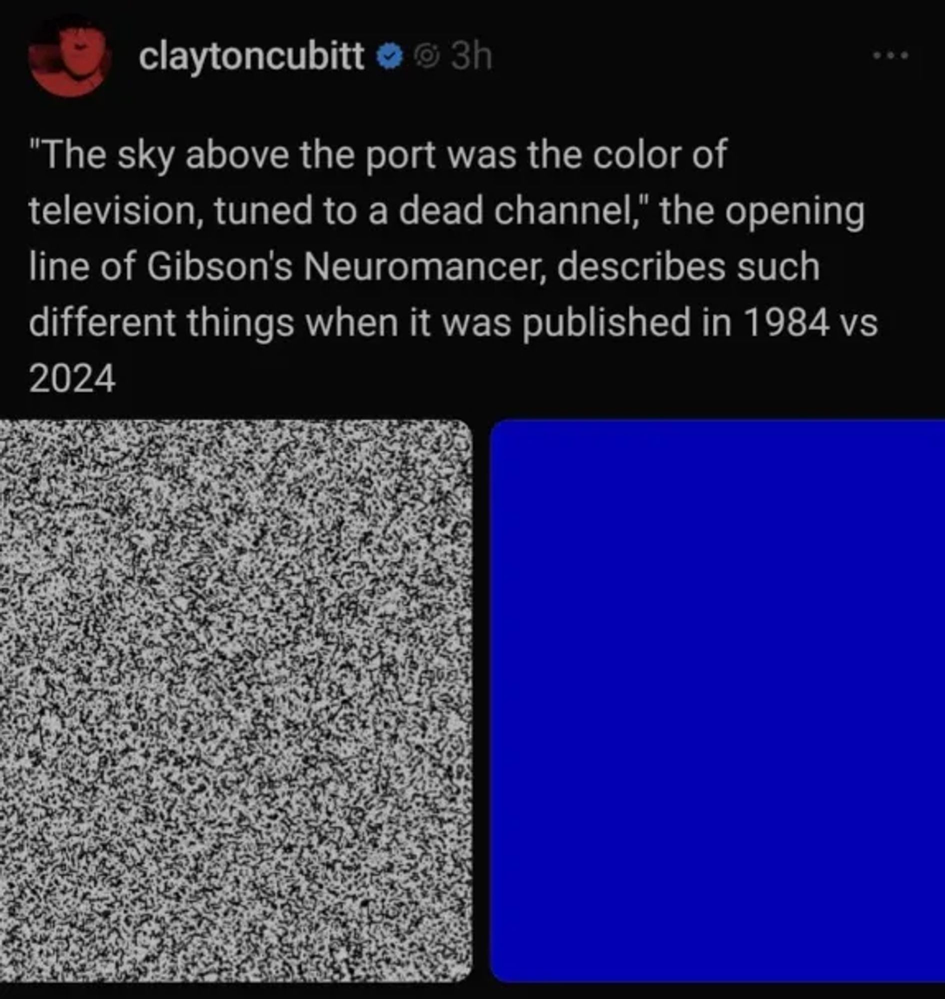 claytoncubitt says:
"The sky above the port was the color of
television, tuned to a dead channel," the opening
line of Gibson's Neuromancer, describes such
different things when it was published in 1984 vs
2024

Two images, first one is analog TV static, second one is a deep blue.