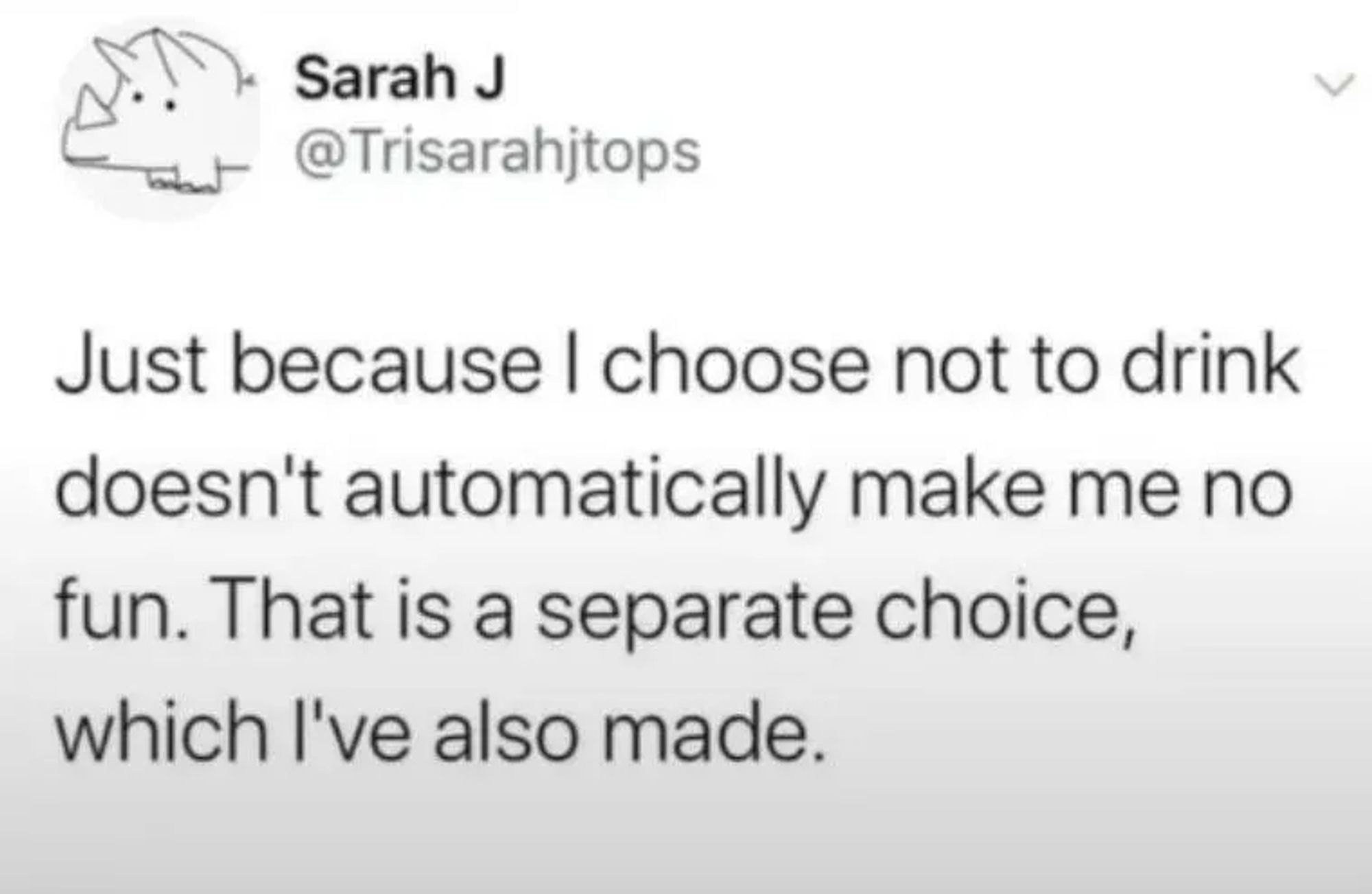 Tweet:

Sarah J (@Trisarahjtops)

Just because I choose not to drink
doesn't automatically make me no
fun. That is a separate choice,
which l've also made.