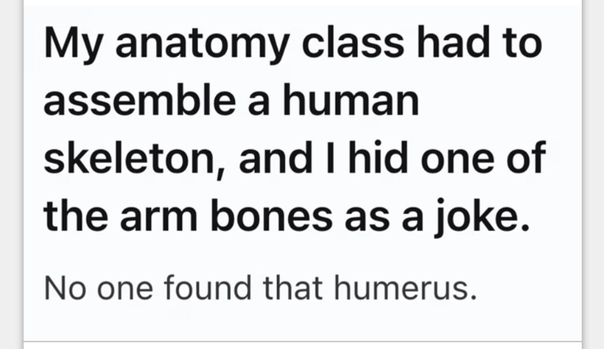 My anatomy class had to
assemble a human
skeleton, and I hid one of
the arm bones as a joke.

No one found that humerus.