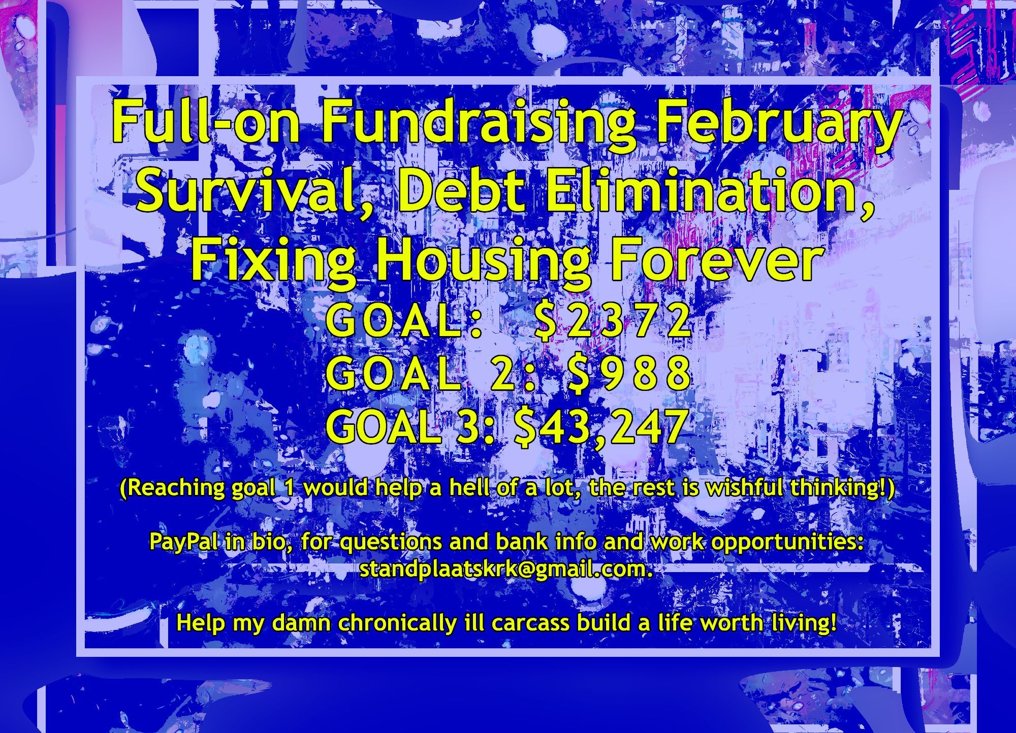 Full-on Fundraising February Survival, Debt Elimination, Fixing Housing Forever GOAL: $2372 GOAL 2: $988 GOAL 3: $43,247 
(Reaching goal 1 would help a hell of a lot, the rest is wishful thinking!) 
PayPal in bio, for questions and bank info and work opportunities: standplaatskrk@gmail.com. 
Help my damn chronically ill carcass build a life worth living!