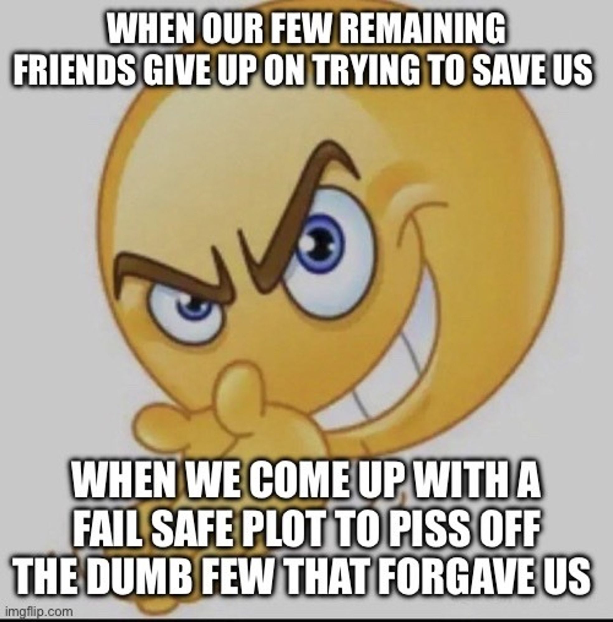 Evil grinning hand wringing 3d emoji with text pasted on top of it: WHEN OUR FEW REMAINING FRIENDS GIVE UP ON TRYING TO SAVE US // WHEN WE COME UP WITH A FAIL SAFE PLOT TO PISS OFF THE DUMB FEW THAT FORGAVE US (a reference to No Children, by the Mountain Goats)