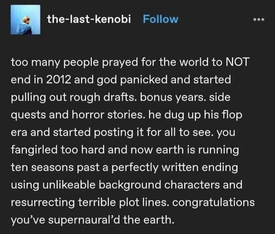 Tumblr screenshot: 

the-last-kenobi writes:

too many people prayed for the world to NOT
end in 2012 and god panicked and started
pulling out rough drafts. bonus years. side
quests and horror stories. he dug up his flop
era and started posting it for all to see. you
fangirled too hard and now earth is running
ten seasons past a perfectly written ending
using unlikable background characters and
resurrecting terrible plot lines. congratulations
you've supernatural'd the earth.