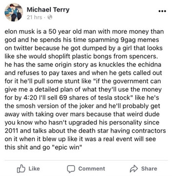 A facebook post from years past: 

"Michael Terry
21 hrs
elon musk is a 50 year old man with more money than
god and he spends his time spamming 9gag memes
on twitter because he got dumped by a girl that looks
like she would shoplift plastic bongs from spencers.
he has the same origin story as knuckles the echidna
and refuses to pay taxes and when he gets called out
for it he'll pull some stunt like "if the government can
give me a detailed plan of what they'll use the money
for by 4:20 1'll sell 69 shares of tesla stock" like he's
the smosh version of the joker and he'll probably get
away with taking over mars because that weird dude
you know who hasn't upgraded his personality since
2011 and talks about the death star having contractors
on it when it blew up like it was a real event will see
this shit and go "epic win""