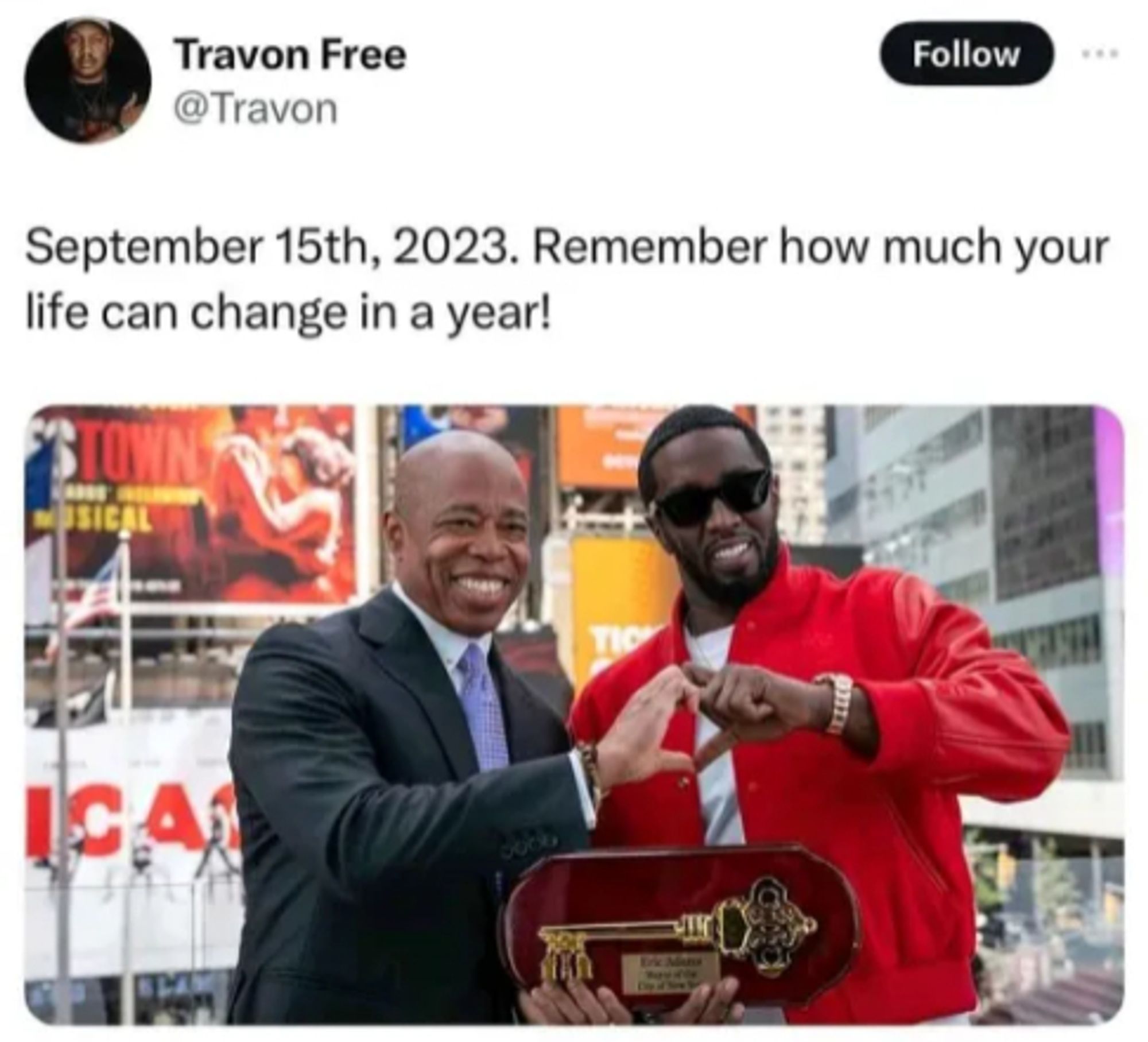 Travon Free (@Travon) on twitter:

September 15th, 2023. Remember how much your life can change in a year!

Image: Mayor Eric Adams of New York presenting the Key to The City to P. Diddy.