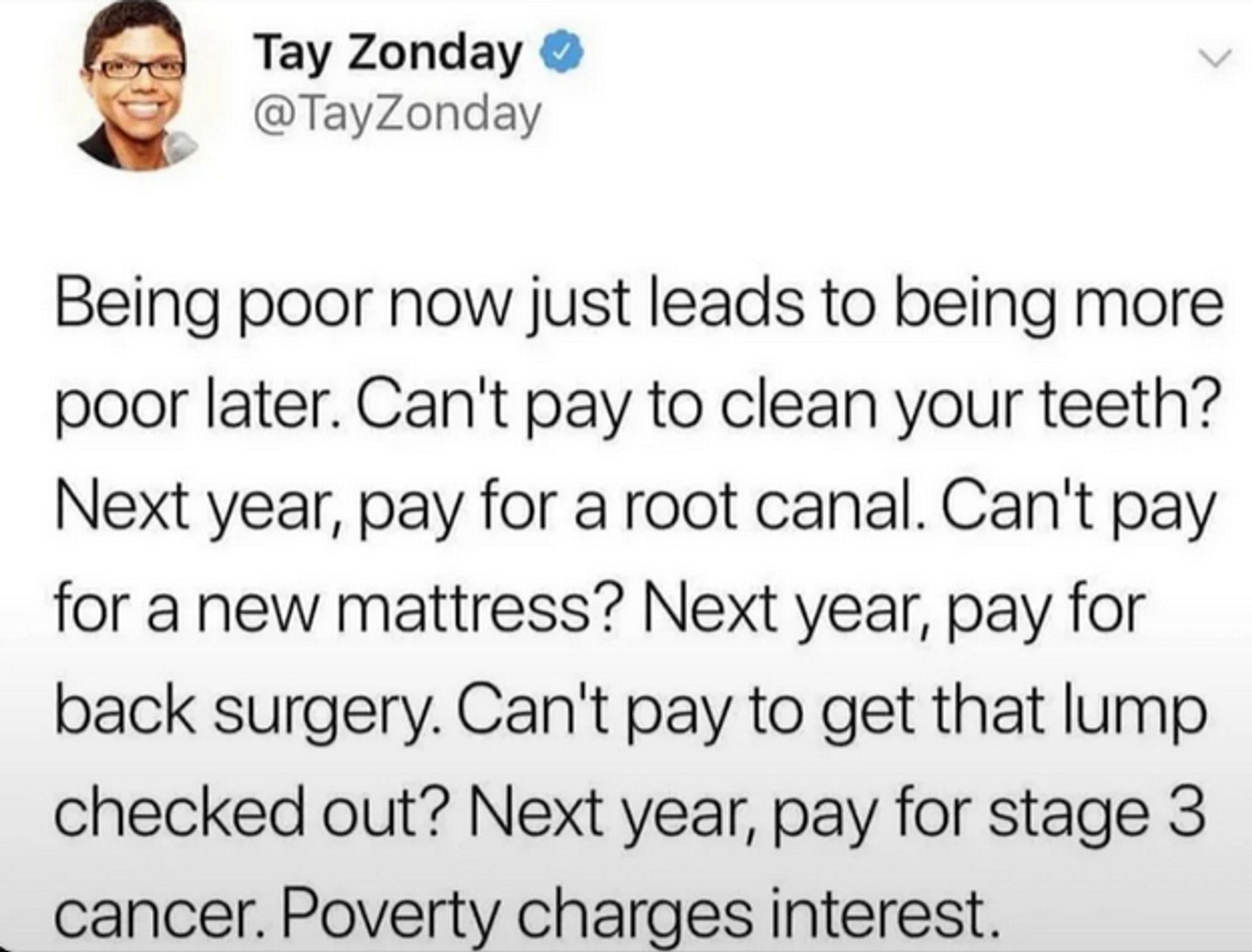 Twitter post by Tay Zonday (@TayZonday)

"Being poor now just leads to being more
poor later. Can't pay to clean your teeth?
Next year, pay for a root canal. Can't pay
for a new mattress? Next year, pay for
back surgery. Can't pay to get that lump
checked out? Next year, pay for stage 3
cancer. Poverty charges interest."