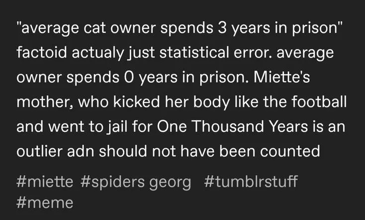 from tumblr, i presume. Referencing the classic tweet by Patricia Lockwood (https://x.com/TriciaLockwood/status/1108102037072433153):

"average cat owner spends 3 years in prison"
factoid actualy just statistical error. average
owner spends O years in prison. Miette's
mother, who kicked her body like the football
and went to jail for One Thousand Years is an
outlier adn should not have been counted