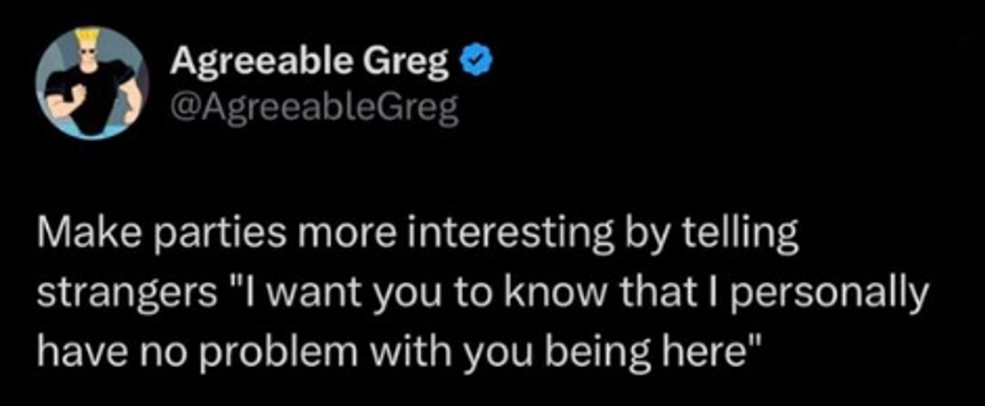 Twitter screenshot:

Agreeable Greg (@AgreeableGreg)

Make parties more interesting by telling
strangers "l want you to know that I personally
have no problem with you being here"