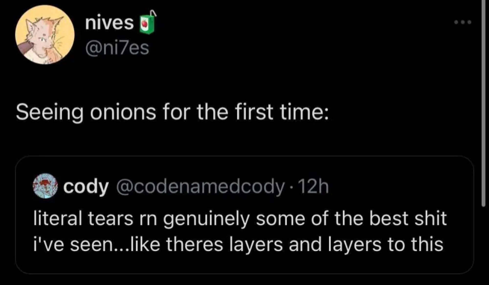 twitter screenshot

cody (@codenamedcody) tweets:

literal tears rn genuinely some of the best shit
i've seen...like theres layers and layers to this

nives (@ni7es) quote tweets:

Seeing onions for the first time: