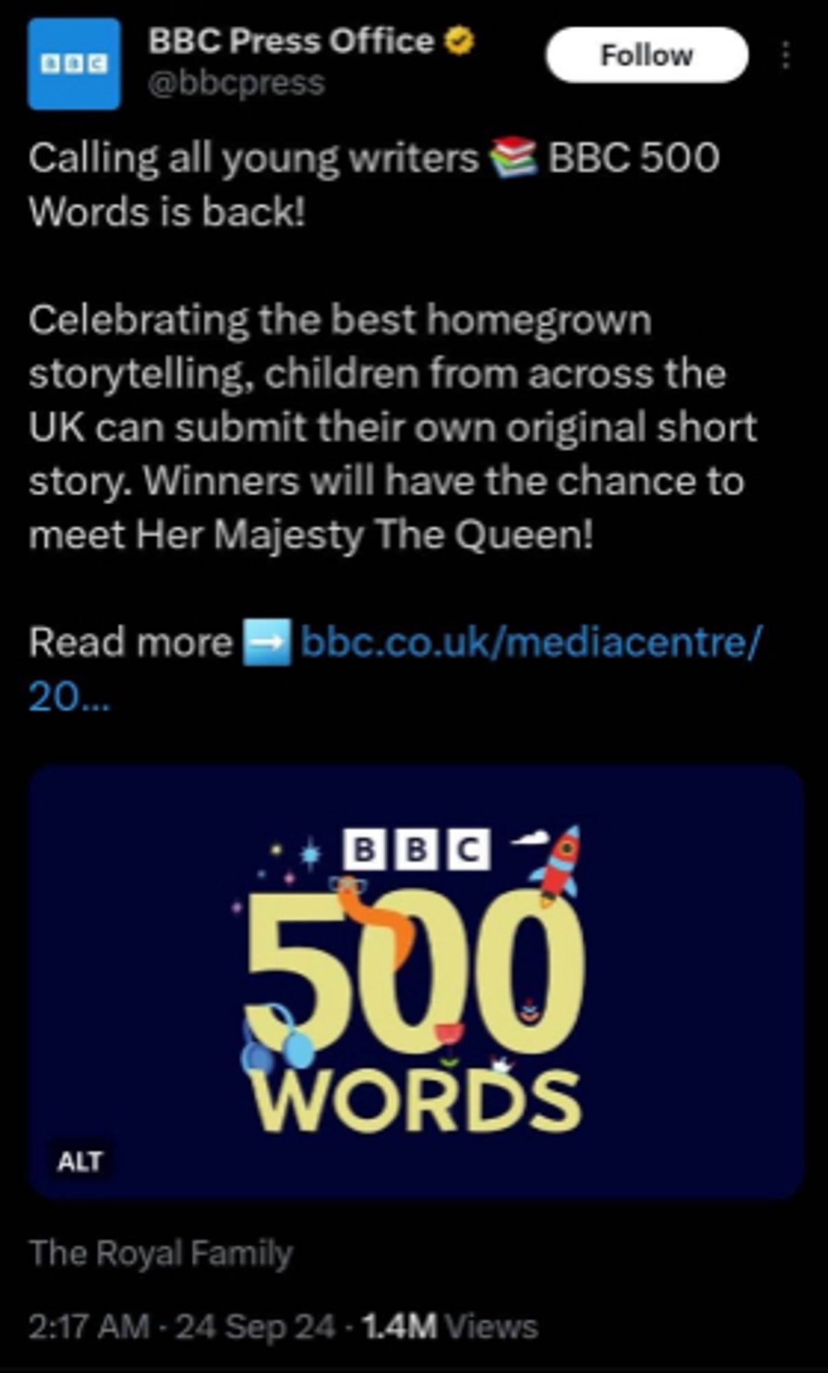 BBC Press Office (@bbcpress)

Calling all young writers BBC 500
Words is back!
Celebrating the best homegrown
storytelling, children from across the
UK can submit their own original short
story. Winners will have the chance to
meet Her Majesty The Queen!
Read more bbc.co.uk/mediacentre/

image:
BBC
500
WORDS

The Royal Family
2:17 AM 24 - Sep 24