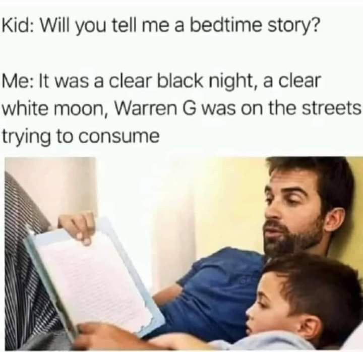 Photo of a dad reading a story to a child: 

Kid: "Will you tell me a bedtime story?"

Me: "It was a clear black night, a clear
white moon, Warren G was on the streets
trying to consume"