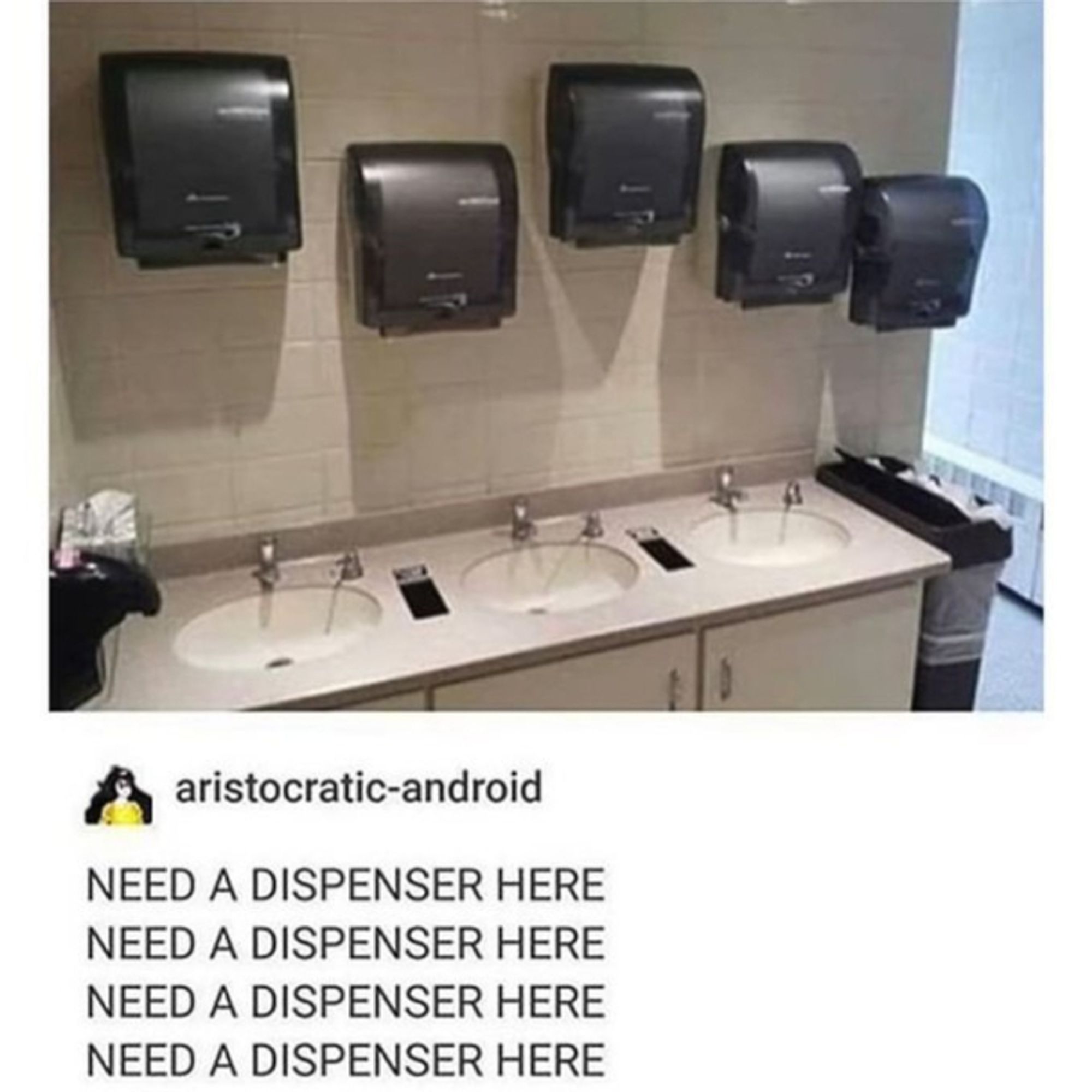 ristocratic-android on Tumblr:

NEED A DISPENSER HERE
NEED A DISPENSER HERE
NEED A DISPENSER HERE
NEED A DISPENSER HERE

under a picture of a public toilet washroom where somebody for some reason put up 5 towel dispensers above the sinks...