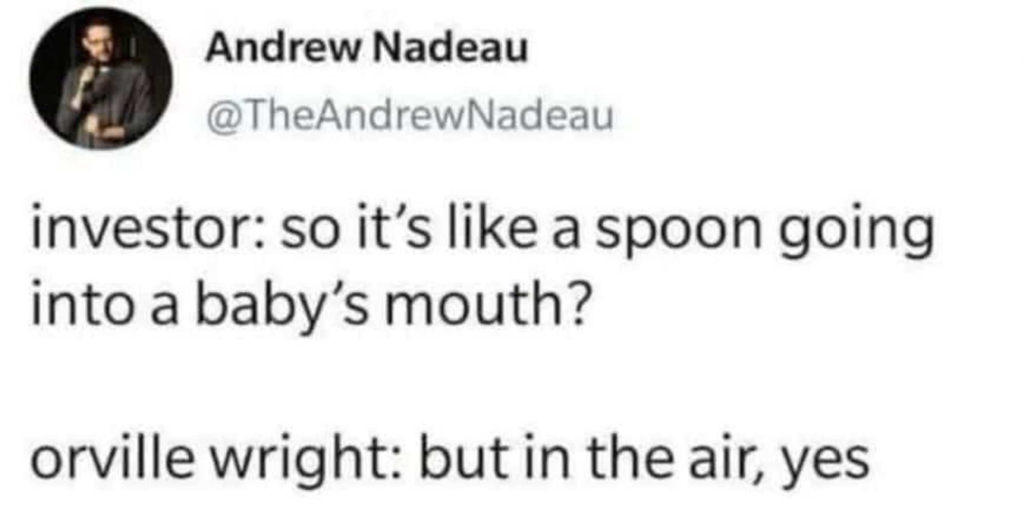 Tweet by Andrew Nadeau (@TheAndrewNadeau)

investor: so it's like a spoon going
into a baby's mouth?

orville wright: but in the air, yes