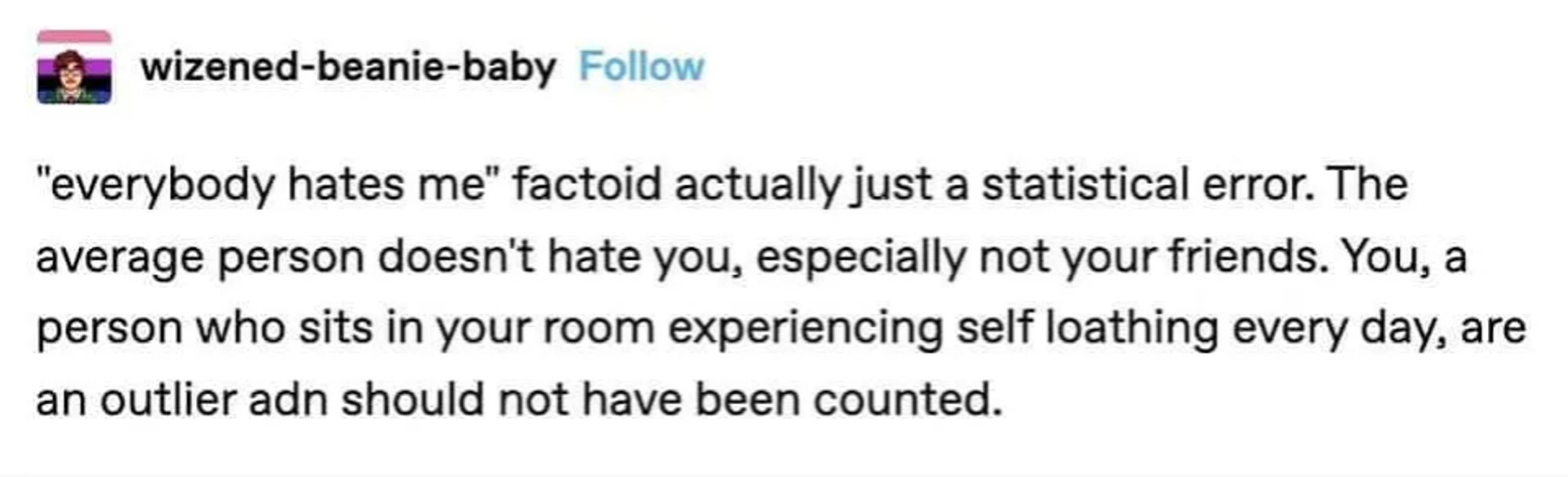 wizened-beanie-baby on Tumblr says:

"everybody hates me" factoid actually just a statistical error. The
average person doesn't hate you, especially not your friends. You, a
person who sits in your room experiencing self loathing every day, are
an outlier and should not have been counted.