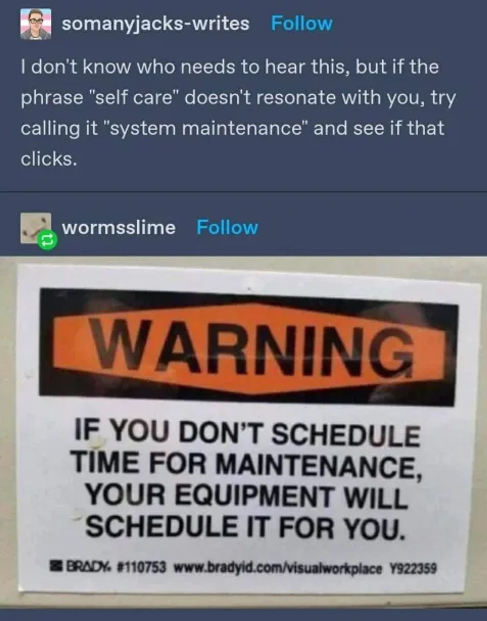 TUMBLR screenshot

somanyjacks-writes writes:

I don't know who needs to hear this, but if the
phrase "self care" doesn't resonate with you, try
calling it "system maintenance" and see if that
clicks.

reply by wormsslime

a sign like you would see on a factory floor:

WARNING
IF YOU DON'T SCHEDULE
TIME FOR MAINTENANCE,
YOUR EQUIPMENT WILL
SCHEDULE IT FOR YOU.