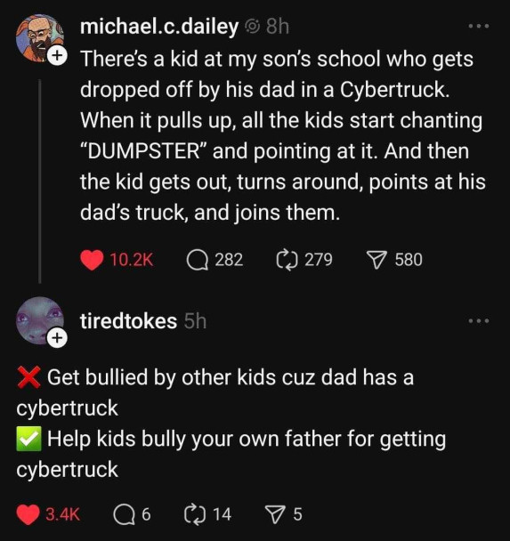 From Threads:
michael.c.dailey: "There's a kid at my son's school who gets dropped off by his dad in a Cybertruck. When it pulls up, all the kids start chanting "DUMPSTER" and pointing at it. And then the kid gets out, turns around, points at his dad's truck, and joins them."

tiredtokes: 

(X) Get bullied by other kids cuz dad has a
cybertruck
(V) Help kids bully your own father for getting
cybertruck