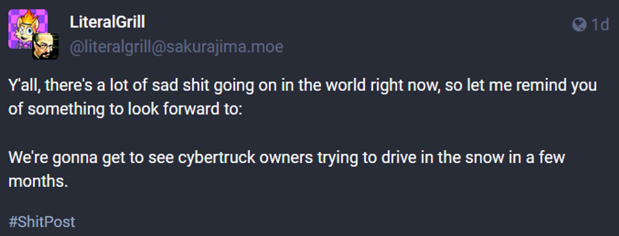 LiteralGrill (@literalgrill@sakurajima.moe on Masto)

Y'all, there's a lot of sad shit going on in the world right now, so let me remind you of something to look forward to:

were gonna get to see cybertruck owners trying to drive in the snow in a few months.