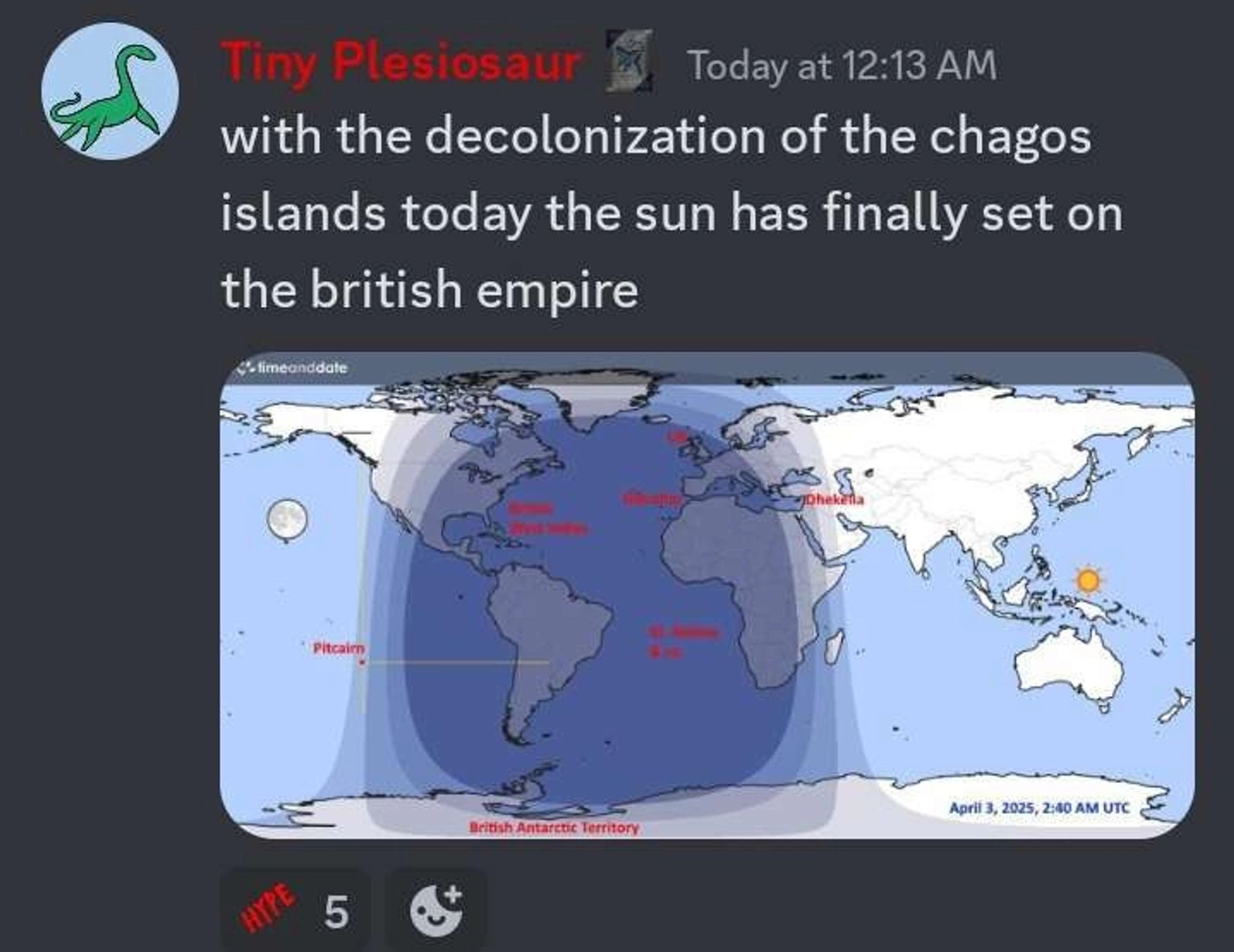 Discord screenshot: 

Tiny Plesiosaur (Today at 12:13 AM)
with the decolonization of the Chagos
islands today the sun has finally set on
the British empire

An image of a map showing all Anglo possessions in the dark is attached.

There are 5 HYPE reacts.