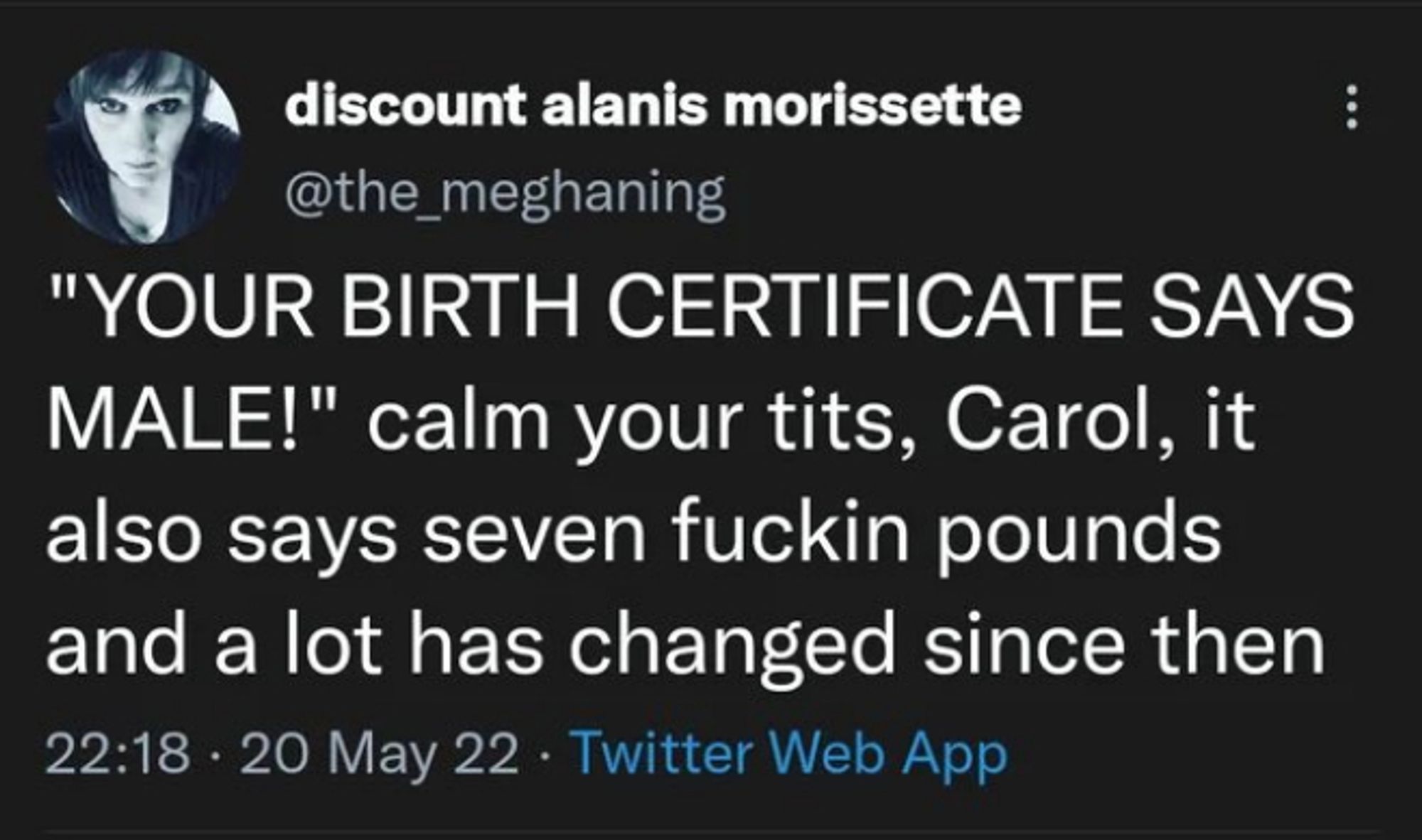 discount alanis morissette (@the_meghaning) on Twitter says:

"YOUR BIRTH CERTIFICATE SAYS
MALE!" calm your tits, Carol, it
also says seven fuckin pounds
and a lot has changed since then