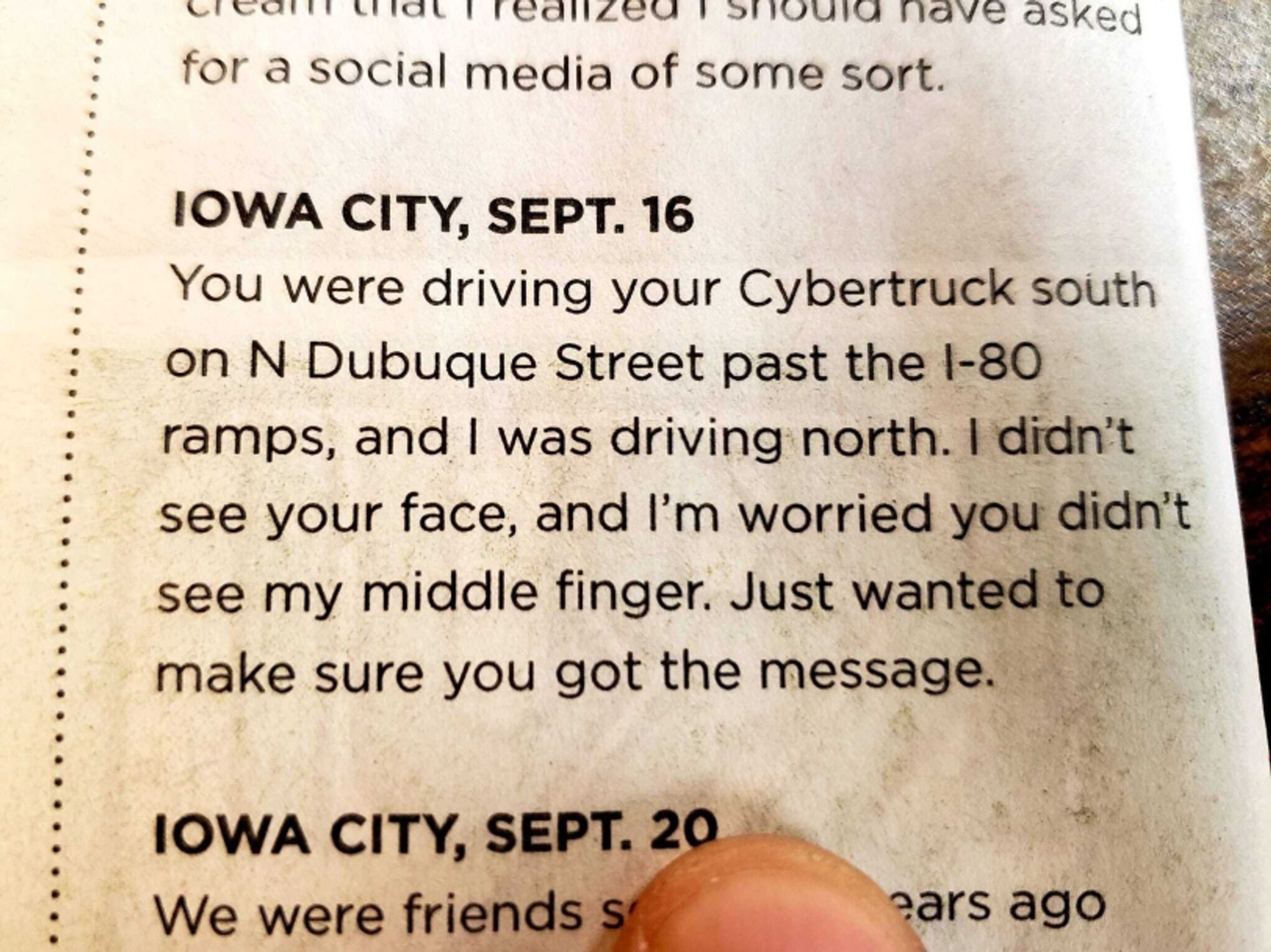 IOWA CITY, SEPT. 16
You were driving your Cybertruck south
on N Dubuque Street past the 1-80
ramps, and I was driving north. I didn't
see your face, and I'm worried you didn't
see my middle finger. Just wanted to
make sure you got the message.