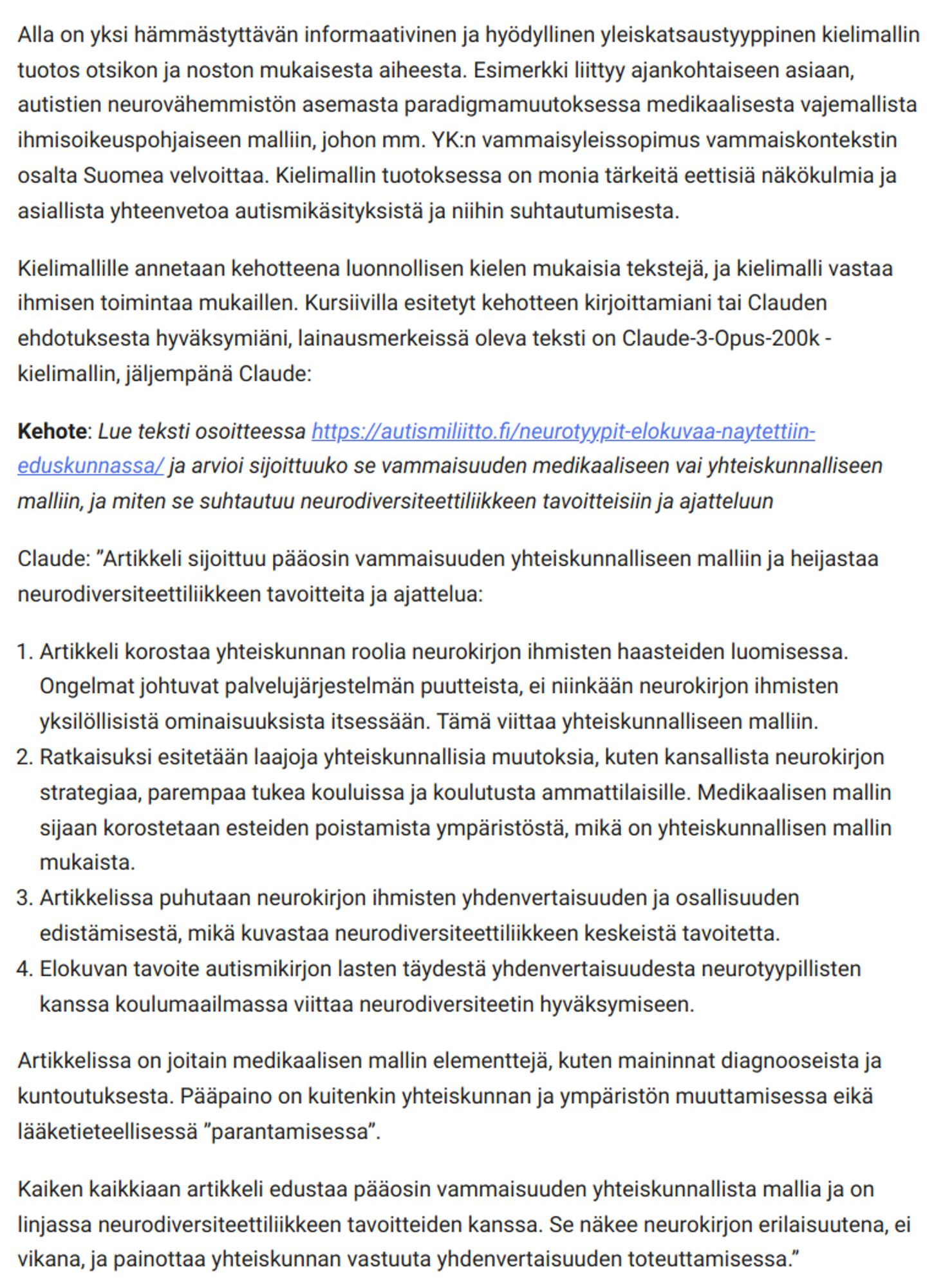 Alla on yksi hämmästyttävän informaativinen ja hyödyllinen yleiskatsaustyyppinen kielimallin tuotos otsikon ja noston mukaisesta aiheesta. Esimerkki liittyy ajankohtaiseen asiaan, autistien neurovähemmistön asemasta paradigmamuutoksessa medikaalisesta vajemallista ihmisoikeuspohjaiseen malliin, johon mm. YK:n vammaisyleissopimus vammaiskontekstin osalta Suomea velvoittaa. Kielimallin tuotoksessa on monia tärkeitä eettisiä näkökulmia ja asiallista yhteenvetoa autismikäsityksistä ja niihin suhtautumisesta.

Kielimallille annetaan kehotteena luonnollisen kielen mukaisia tekstejä, ja kielimalli vastaa ihmisen toimintaa mukaillen. Kursiivilla esitetyt kehotteen kirjoittamiani tai Clauden ehdotuksesta hyväksymiäni, lainausmerkeissä oleva teksti on Claude-3-Opus-200k -kielimallin, jäljempänä Claude:

Kehote: Lue teksti osoitteessa https://autismiliitto.fi/neurotyypit-elokuvaa-naytettiin-eduskunnassa/ ja arvioi sijoittuuko se vammaisuuden medikaaliseen vai yhteiskunnalliseen malliin, ja ...