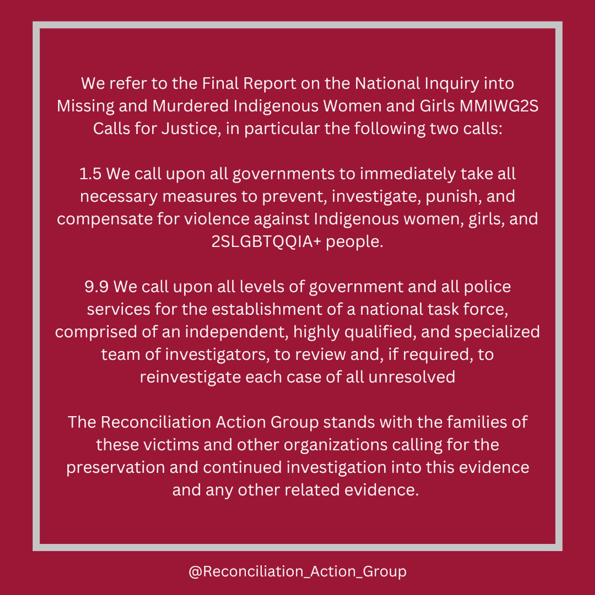 We refer to the Final Report on the National Inquiry into Missing and Murdered Indigenous Women and Girls MMIWG2S Calls for Justice, in particular the following two calls:

1.5 We call upon all governments to immediately take all necessary measures to prevent, investigate, punish, and compensate for violence against Indigenous women, girls, and 2SLGBTQQIA+ people.

9.9 We call upon all levels of government and all police services for the establishment of a national task force, comprised of an independent, highly qualified, and specialized team of investigators, to review and, if required, to reinvestigate each case of all unresolved

The Reconciliation Action Group stands with the families of these victims and other organizations calling for the preservation and continued investigation into this evidence and any other related evidence. 

Text on red background