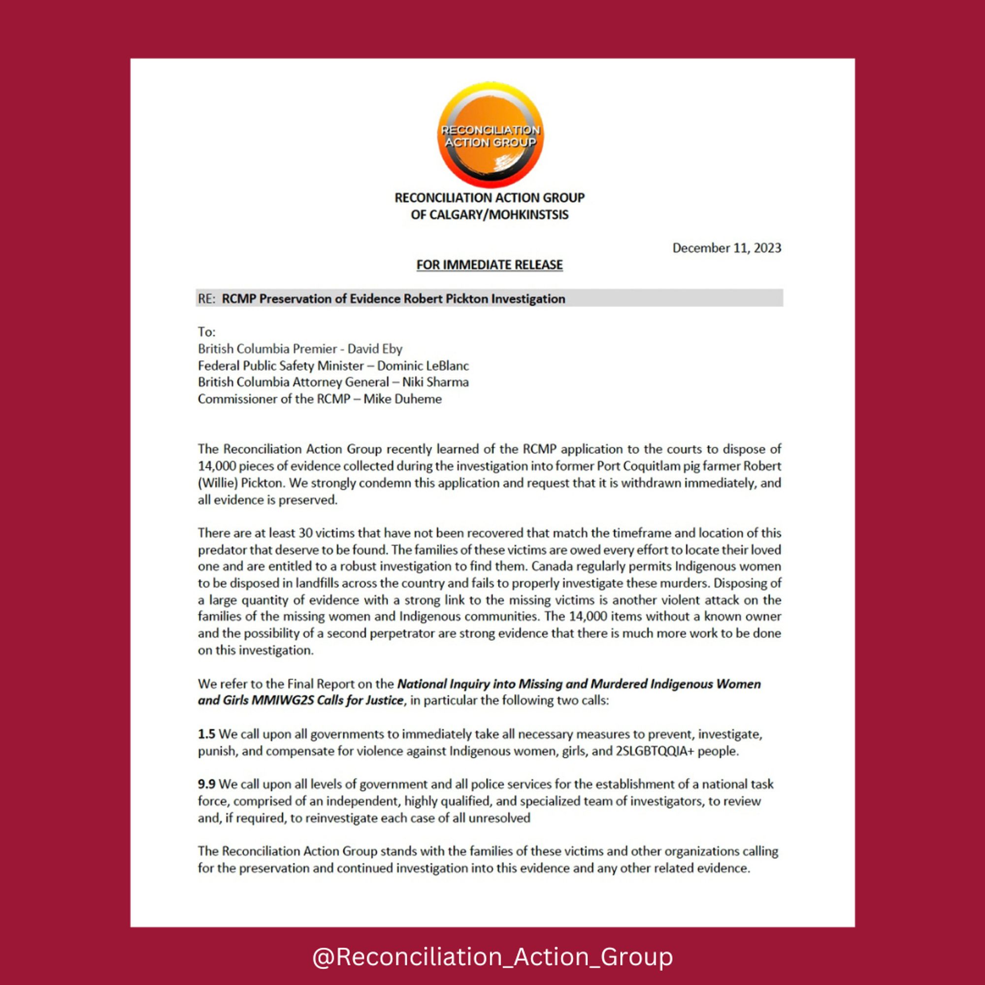 RECONCILIATION ACTION GROUP
OF CALGARY/MOHKINSTSIS

December 11, 2023
FOR IMMEDIATE RELEASE

RE:  RCMP Preservation of Evidence Robert Pickton Investigation

To: 
British Columbia Premier - David Eby
Federal Public Safety Minister – Dominic LeBlanc
British Columbia Attorney General – Niki Sharma
Commissioner of the RCMP – Mike Duheme 


The Reconciliation Action Group recently learned of the RCMP application to the courts to dispose of 14,000 pieces of evidence collected during the investigation into former Port Coquitlam pig farmer Robert (Willie) Pickton. We strongly condemn this application and request that it is withdrawn immediately, and all evidence is preserved. 

There are at least 30 victims that have not been recovered that match the timeframe and location of this predator that deserve to be found. The families of these victims are owed every effort to locate their loved one and are entitled to a robust investigation to find them. Canada regularly permits Indigenous women to