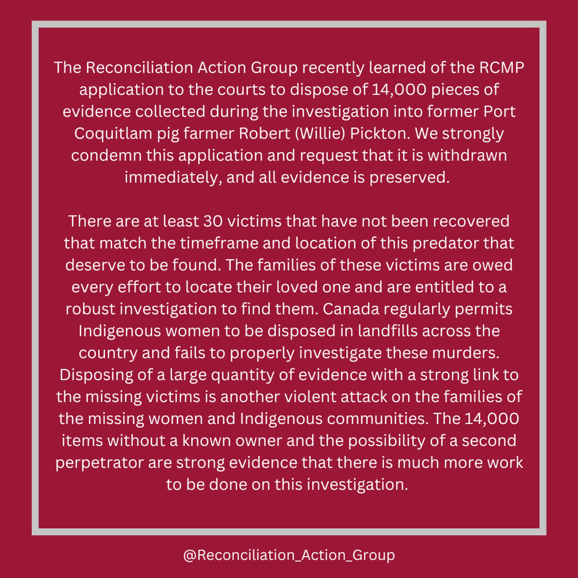 The Reconciliation Action Group recently learned of the RCMP application to the courts to dispose of 14,000 pieces of evidence collected during the investigation into former Port Coquitlam pig farmer Robert (Willie) Pickton. We strongly condemn this application and request that it is withdrawn immediately, and all evidence is preserved. 

There are at least 30 victims that have not been recovered that match the timeframe and location of this predator that deserve to be found. The families of these victims are owed every effort to locate their loved one and are entitled to a robust investigation to find them. Canada regularly permits Indigenous women to be disposed in landfills across the country and fails to properly investigate these murders. Disposing of a large quantity of evidence with a strong link to the missing victims is another violent attack on the families of the missing women and Indigenous communities. The 14,000 items without a known owner and the possibility of a second