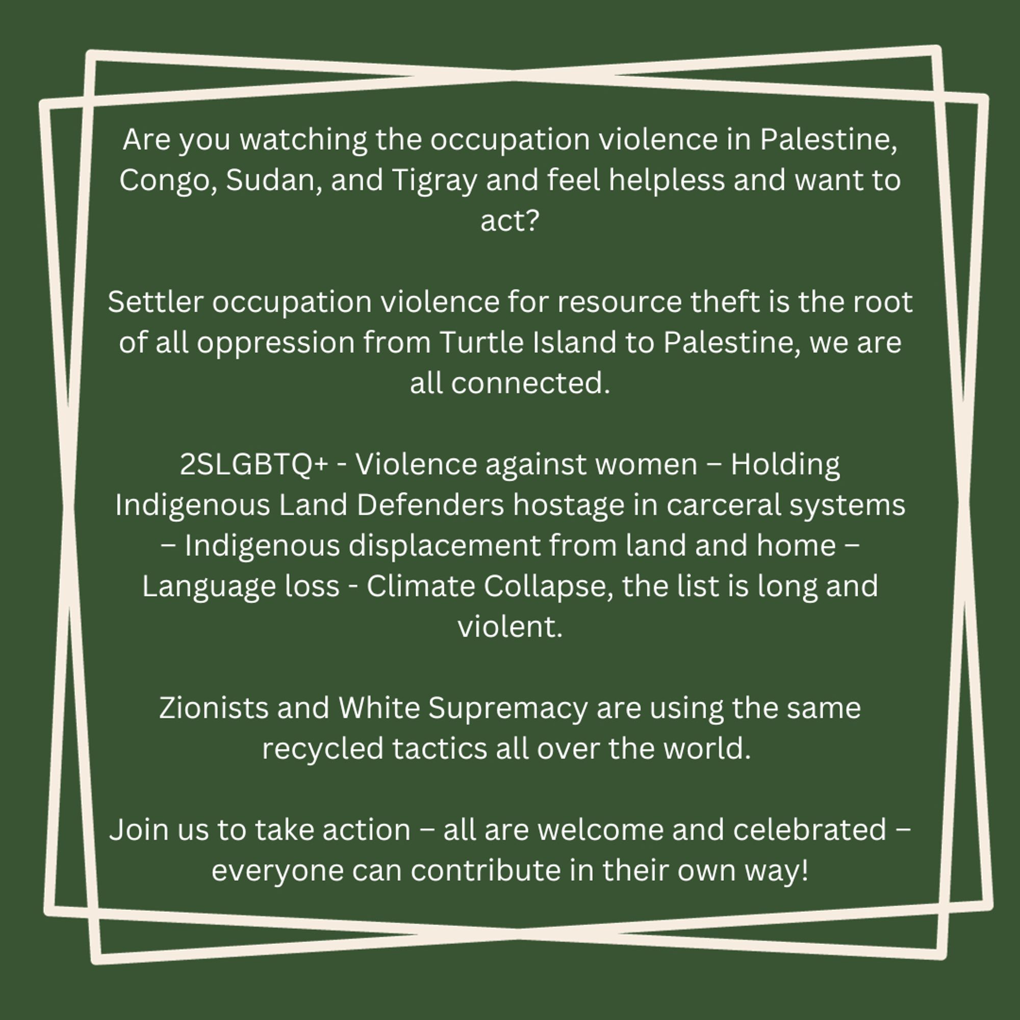 Are you watching the occupation violence in Palestine, Congo, Sudan, and Tigray and feel helpless and want to act?

Settler occupation violence for resource theft is the root of all oppression from Turtle Island to Palestine, we are all connected.

2SLGBTQ+ - Violence against women – Holding Indigenous Land Defenders hostage in carceral systems – Indigenous displacement from land and home – Language loss - Climate Collapse, the list is long and violent.

Zionists and White Supremacy are the using the same recycled tactics all over the world. 

Join us to take action – all are welcome and celebrated – everyone can contribute in their way!


#Reconciliation #EveryChildMatters #MMIWG2S #SearchTheLandfill #TRC #LandBack #FreePalestine #FreeCongo #FreeSudan #FreeTigray #Reconciliation_Action_Group_YYC #ReconciliationYYC #ReconciliationCalgary #ReconciliationMohKinstsis #ReconciliationWincispa #ReconciliationGutsistsi #Treaty7