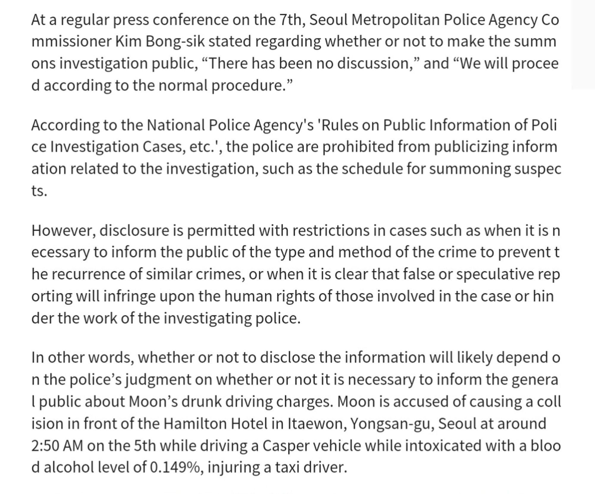 In addition, there is a regulation in the police public relations regulations that the media, etc. are not allowed to film, record, or broadcast the investigation process such as attendance, investigation, and search and seizure. Even if film ing or recording is unavoidable, the police have the responsibility to prepare f or the exposure of the people involved in the case and ensure their safety.
 Some criticize that public summons violate the suspect's human rights. Last y ear, actor Lee Sun-kyun, who was suspected of drug use, was controversial for standing in the photo line three times while being questioned by the police. L ee committed suicide four days after the third questioning.